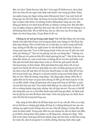 Bảy, trò choi "đánh lừa hay tiếp đón" (vào ngày lễ Halloween), chọn thực
đon cho bữa tối vào ngày sinh nhật một thành viên trong gia đình, thăm
các nghĩa trang vào Ngày tưởng niệm (Memorial Day)1, hay một buổi nổ
bỏng ngô vào tối Chủ nhật. Sử dụng vài truyền thống đã có từ thòi trẻ của
bạn và phát triển thêm vói những truyền thống khác cùng các con. Hội
đồng gia đình là noi thích họp để đưa ra những ý tưởng mói. Đôi khi điều
này có nghĩa chúng ta phải học làm một việc nào đó mói mẻ mà chúng ta có
thể không thích lắm. Đó có thể là học câu cá, cắm trại, hay đi xe đạp, hay
thậm chí choi bóng chày. Cả gia đình sẽ rất vui.
Chúng ta sẽ nói gì trong cuộc họp? Hãy bắt đầu bằng việc hỏi từng
thành viên (đặc biệt là bọn trẻ) trong gia đình xem chúng có vấn đề gì cần
thảo luận không. Nếu trẻ biết luôn có cơ hội đưa ra ý kiến trong mỗi buổi
họp, chúng sẽ bắt đầu suy nghĩ trước về vấn đề định trình bày và đưa ra
trong cuộc họp như "Con có thể mang chuột ở lóp của con về nhà vào cuối
tuần này không ạ?" "Em cứ vào phòng con lúc con đang bận." "Chúng con
có thể làm gì vói quần áo bẩn để ở dưói giường hả mẹ?". Đây là lúc cha mẹ
phải điều hành các cuộc tranh luận và không để nó trở nên mất kiểm soát.
Hãy giữ cho buổi thảo luận được suôn sẻ. Đó là lúc giải quyết vấn đề,
thương lượng và thỏa thuận. Một giải pháp đơn giản được tất cả mọi
người tán thành thì tốt hơn giải pháp cao siêu có phần gượng ép mà cha
mẹ đưa ra hay để một đứa trẻ lớn hơn thuyết phục cả nhà. Hãy để trẻ học
hỏi từ quá trình này, đừng tỏ ra chuyên quyền trong mọi hành động. Khi
đứa trẻ nói "điều đó không công bằng," hãy lắng nghe chúng. Điều đó có
nghĩa đứa trẻ ấy thực sự quan tâm nhưng có điều gì đó chưa họp lý và cần
có sự điều chỉnh. Cũng rất phù họp nếu trong buổi họp có thể đưa ra một
vài câu hỏi tích cực như "Con thích nhất điều gì vào cuối tuần vừa rồi?" để
chỉ ra những thành công hoặc những việc tốt đẹp của trẻ. Cha mẹ có thể để
cho từng đứa con có cơ hội điều hành một buổi họp gia đình, chỉ định một
thư ký ghi lại các chủ đề được thảo luận. Cách này giúp bạn xác định được
mức độ tiến bộ trong buổi họp sau.
Đây cũng là thòi điểm tốt để thảo luận mở về các vấn đề. Nếu có cơ hội,
trẻ có thể đưa ra những giải pháp rất họp lý vì chúng không bị rào cản của
những suy nghĩ truyền thống như cha mẹ. Hãy để những ý tưởng đến một
cách tự nhiên nhất. Trong cuộc điều tra của chúng tôi, khi trẻ được hỏi điều
gì sẽ khiến chúng thực hiện nhiệm vụ dễ dàng hơn, chúng nói rằng: "Nếu
biết trước được thòi gian để hoàn thành công việc thì cháu có thể làm trong
lúc rảnh rỗi, như là trong lúc ti-vi chiếu những chương trình chán ngắt
 