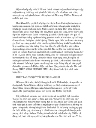 Một cách sắp xếp khác là để mỗi thành viên có một cuốn sổ riêng và cập
nhật nó trong buổi họp mặt gia đình. Việc này tốn kém hon một chút,
nhung trong một gia đình vói nhũng bạn trẻ đã tưong đối lón, điều này sẽ
có hiệu quả hon.
Thòi khóa biểu gia đình sẽ giúp cho cả gia đình dễ dàng hình dung các
hoạt động của năm. Nó giúp các thành viên trong nhà gộp các hoạt động
lón lại để tránh sự chồng chéo. Nhà Monson sử dụng Thòi khóa biểu gia
đình để ghi lại các hoạt động văn hóa, thăm quan bảo tàng, vườn thú và các
dịp sinh nhật của các thành viên trong gia đình. Các tháng sẽ trôi qua rất
nhanh mà bạn chẳng kịp làm những gì mình muốn. Các nhiệm vụ khó hoặc
cần sự đầu tư thòi gian có thể bị thay đổi đột ngột. Nếu ba thành viên trong
gia đình bạn có ngày sinh nhật vào tháng Bảy thì đừng lên kế hoạch đi du
lịch vào tháng đó. Nếu tháng Năm bạn bận rộn vói việc dọn sân và làm
chưong trình &trường thì không nên bắt đầu các lóp học buổi tối hay đi
nghỉ. Có thể gia đình bạn quyết định sẽ có một ngày đi choi hàng tháng, hay
đi ăn tối, xem phim, hoặc thăm bảo tàng. Nếu có Thòi khóa biểu gia đình ở
trước mặt thì thật dễ dàng thêm vào nhiều hoạt động khác, bao gồm cả
những sở thích của các thành viên trong gia đình. Lịch trình cả năm (hay
nửa năm) có thể được lập ra vào tháng Một hoặc tháng Bảy, và việc quyết
định thòi gian cụ thể để thực hiện một hoạt động nào đó nên vào đầu mỗi
tháng. (THỜI KHÓA BIỂU GIA ĐÌNH - hãy tham khảo lịch trình mẫu
trang 60).
THIẾT LẬP CÁC QUY TẮC TRONG GIA ĐÌNH
Một mục đích nữa của hội đồng gia đình là để thảo luận các quy tắc và
chính sách. Tại một trong những buổi họp gia đình, nhà Anderson quyết
định viết ra các quy tắc trong gia đình dưói dạng một tuyên bố về các
quyền. Họ thường điểm lại các quy tắc và sửa đổi khi cần thiết.
Giữ một danh sách các quy tắc đon giản và mang tính tích cực, như
"hãy để đồ choi gọn gàng" sẽ hiệu quả hon "đùng vứt đồ choi bừa bãi."
Nhấn mạnh vào hành vi đưực mong đựi. Có quá nhiều quy tắc sẽ làm giảm
tính hiệu quả. Bạn có thể đưa ra một loạt các quy tắc rồi chọn ra nhũng cái
quan trọng nhất, nhung hãy giữ cho danh sách đó chỉ trong khoảng 15 quy
tắc thôi. Nhiều quy tắc thường là bất thành văn; chúng chính là một phần
phong cách sống của bạn. Nhũng tiêu chuẩn bất thành văn này đôi khi rất
đáng chú ý vói nhũng người họ hàng, bạn bè con đến choi nhà bạn. Ví dụ,
 