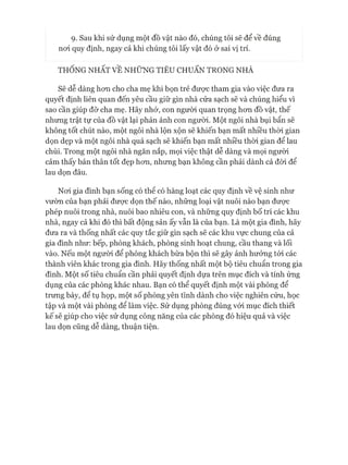 ọ. Sau khi sử dụng một đồ vật nào đó, chúng tôi sẽ để về đúng
noi quy định, ngay cả khi chúng tôi lấy vật đó ở sai vị trí.
THỐNG NHẤT VỀ NHỮNG TIÊU CHUẨN TRONG NHÀ
Sẽ dễ dàng hon cho cha mẹ khi bọn trẻ đưực tham gia vào việc đưa ra
quyết định liên quan đến yêu cầu giữ gìn nhà cửa sạch sẽ và chúng hiểu vì
sao cần giúp đỡ cha mẹ. Hãy nhó*, con ngưòi quan trọng hon đồ vật, thế
nhung trật tự của đồ vật lại phản ánh con người. Một ngôi nhà bụi bẩn sẽ
không tốt chút nào, một ngôi nhà lộn xộn sẽ khiến bạn mất nhiều thòi gian
dọn dẹp và một ngôi nhà quá sạch sẽ khiến bạn mất nhiều thòi gian để lau
chùi. Trong một ngôi nhà ngăn nắp, mọi việc thật dễ dàng và mọi người
cảm thấy bản thân tốt đẹp hon, nhưng bạn không cần phải dành cả đòi để
lau dọn đâu.
Noi gia đình bạn sống có thê có hàng loạt các quy định về vệ sinh như
vườn của bạn phải đưực dọn thế nào, những loại vật nuôi nào bạn đưực
phép nuôi trong nhà, nuôi bao nhiêu con, và những quy định bố trí các khu
nhà, ngay cả khi đó thì bất động sản ấy vẫn là của bạn. Là một gia đình, hãy
đưa ra và thống nhất các quy tắc giữ gìn sạch sẽ các khu vực chung của cả
gia đình như: bếp, phòng khách, phòng sinh hoạt chung, cầu thang và lối
vào. Nếu một ngưòi để phòng khách bừa bộn thì sẽ gây ảnh hưởng tói các
thành viên khác trong gia đình. Hãy thống nhất một bộ tiêu chuẩn trong gia
đình. Một số tiêu chuẩn cần phải quyết định dựa trên mục đích và tính ứng
dụng của các phòng khác nhau. Bạn có thể quyết định một vài phòng để
trưng bày, để tụ họp, một số phòng yên tĩnh dành cho việc nghiên cứu, học
tập và một vài phòng để làm việc. Sử dụng phòng đúng vói mục đích thiết
kế sẽ giúp cho việc sử dụng công năng của các phòng đó hiệu quả và việc
lau dọn cũng dễ dàng, thuận tiện.
 