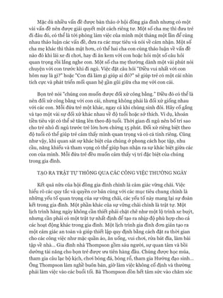 Mặc dù nhiều vấn đề đưực bàn thảo ở hội đồng gia đình nhưng có một
vài vấn đề nên được giải quyết một cách riêng tư. Một số cha mẹ thì đưa trẻ
đi đâu đó, có thể là tói phòng làm việc của mình một tháng một lần để cùng
nhau thảo luận các vấn đề, đưa ra các mục tiêu và nói về cảm nhận. Một số
cha mẹ khác thì thân mật hon, có thể hai cha con cùng thảo luận về vấn đề
nào đó khi lái xe đi choi, hay đi ăn kem vói con hoặc hỏi một số câu hỏi
quan trọng rồi lắng nghe con. Một số cha mẹ thường dành một vài phút nói
chuyện vói con trước khi đi ngủ. Việc đặt câu hỏi "Điều vui nhất vói con
hôm nay là gì?" hoặc "Con đã làm gì giúp ai đó?" sẽ giúp trẻ có một cái nhìn
tích cực và phát triển mối quan hệ gần gũi giữa cha mẹ vói con cái.
Bọn trẻ nói "chúng con muốn đưực đối xử công bằng.” Điều đó có thể là
nên đối xử công bằng vói con cái, nhưng không phải là đối xử giống nhau
vói các con. Mỗi đứa trẻ một khác, ngay cả khi chúng sinh đôi. Hãy cố gắng
và tạo một vài sự đối xử khác nhau về độ tuổi hoặc sở thích. Ví dụ, khoản
tiền tiêu vặt có thể sẽ tăng lên theo độ tuổi. Thòi gian đi ngủ nên bố trí sao
cho trẻ nhỏ đi ngủ trước trẻ lớn hon chừng 15 phút. Đối xử riêng biệt theo
độ tuổi có thể giúp trẻ cảm thấy mình quan trọng và có cá tính riêng. Cũng
như vậy, khi quan sát sự khác biệt của chúng ở phong cách học tập, nhu
cầu, năng khiếu và tham vọng có thể giúp bạn nhận ra sự khác biệt giữa các
con của mình. Mỗi đứa trẻ đều muốn cảm thấy vị trí đặc biệt của chúng
trong gia đình.
TẠO RA TRẬT T ự THÔNG QUA CÁC CÔNG VIỆC THƯỜNG NGÀY
Kết quả nữa của hội đồng gia đình chính là cảm giác vững chãi. Việc
hiểu rõ các quy tắc và quyền cơ bản cùng vói các mục tiêu chung chính là
những yếu tố quan trọng của sự vững chãi, các yếu tố này mang lại sự đoàn
kết trong gia đình. Một phần khác của sự vững chãi chính là trật tự. Một
lịch trình hàng ngày không cần thiết phải chặt chẽ như một lộ trình xe buýt,
nhưng cần phải có một trật tự nhất định để tạo ra nhịp độ phù họp cho cả
các hoạt động khác trong gia đình. Một lịch trình gia đình đơn giản tạo ra
một cảm giác an toàn và giúp thiết lập quy định bằng cách đặt ra thòi gian
cho các công việc như mặc quần áo, ăn uống, vui chơi, rửa bát đĩa, làm bài
tập về nhà... Gia đình nhà Thompson gồm sáu người, sự quan tâm và bồi
dưỡng tài năng cho bọn trẻ được ưu tiên hàng đầu. Chúng được học múa,
tham gia câu lạc bộ kịch, chơi bóng đá, bóng rổ, tham gia Hướng đạo sinh...
Ông Thompson làm nghề buôn bán, giờ làm việc không cố định và thường
phải làm việc vào các buổi tối. Bà Thompson dồn hết tâm sức vào chăm sóc
 