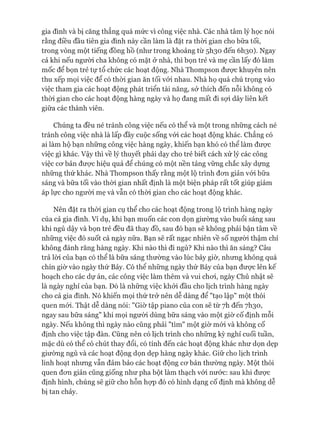 gia đình và bị căng thẳng quá mức vì công việc nhà. Các nhà tâm lý học nói
rằng điều đầu tiên gia đình này cần làm là đặt ra thòi gian cho bữa tối,
trong vòng một tiếng đồng hồ (như trong khoảng từ 51130 đến 6I130). Ngay
cả khi nếu người cha không có mặt ở nhà, thì bọn trẻ và mẹ cần lấy đó làm
mốc để bọn trẻ tự tổ chức các hoạt động. Nhà Thompson đưực khuyên nên
thu xếp mọi việc để có thòi gian ăn tối vói nhau. Nhà họ quá chú trọng vào
việc tham gia các hoạt động phát triển tài năng, sở thích đến nỗi không có
thòi gian cho các hoạt động hàng ngày và họ đang mất đi sợi dây liên kết
giữa các thành viên.
Chúng ta đều né tránh công việc nếu có thể và một trong những cách né
tránh công việc nhà là lấp đầy cuộc sống vói các hoạt động khác. Chẳng có
ai làm hộ bạn những công việc hàng ngày, khiến bạn khó có thể làm được
việc gì khác. Vậy thì về lý thuyết phải dạy cho trẻ biết cách xử lý các công
việc cơ bản được hiệu quả để chúng có một nền tảng vững chắc xây dựng
những thứ khác. Nhà Thompson thấy rằng một lộ trình đơn giản vói bữa
sáng và bữa tối vào thòi gian nhất định là một biện pháp rất tốt giúp giảm
áp lực cho người mẹ và vẫn có thòi gian cho các hoạt động khác.
Nên đặt ra thòi gian cụ thể cho các hoạt động trong lộ trình hàng ngày
của cả gia đình. Ví dụ, khi bạn muốn các con dọn giường vào buổi sáng sau
khi ngủ dậy và bọn trẻ đều đã thay đồ, sau đó bạn sẽ không phải bận tâm về
những việc đó suốt cả ngày nữa. Bạn sẽ rất ngạc nhiên về số người thậm chí
không đánh răng hàng ngày. Khi nào thì đi ngủ? Khi nào thì ăn sáng? Câu
trả lòi của bạn có thể là bữa sáng thường vào lúc bảy giờ, nhưng không quá
chín giờ vào ngày thứ Bảy. Có thê những ngày thứ Bảy của bạn được lên kế
hoạch cho các dự án, các công việc làm thêm và vui chơi, ngày Chủ nhật sẽ
là ngày nghỉ của bạn. Đó là những việc khởi đầu cho lịch trình hàng ngày
cho cả gia đình. Nó khiến mọi thứ trở nên dễ dàng để "tạo lập" một thói
quen mói. Thật dễ dàng nói: "Giờ tập piano của con sẽ từ 7h đến 71130,
ngay sau bữa sáng" khi mọi người dùng bữa sáng vào một giờ cố định mỗi
ngày. Nếu không thì ngày nào cũng phải "tìm" một giờ mói và không cố
định cho việc tập đàn. Cũng nên có lịch trình cho những kỳ nghỉ cuối tuần,
mặc dù có thể có chút thay đổi, có tính đến các hoạt động khác như dọn dẹp
giường ngủ và các hoạt động dọn dẹp hàng ngày khác. Giữ cho lịch trình
linh hoạt nhưng vẫn đảm bảo các hoạt động cơ bản thường ngày. Một thói
quen đơn giản cũng giống như pha bột làm thạch vói nước: sau khi được
định hình, chúng sẽ giữ cho hỗn họp đó có hình dạng cố định mà không dễ
bị tan chảy.
 