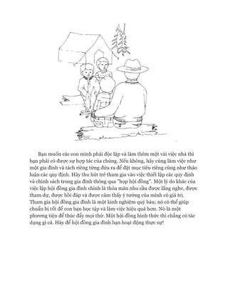 Bạn muốn các con mình phải độc lập và làm thêm một vài việc nhà thì
bạn phải có đưực sự họp tác của chúng. Nếu không, hãy cùng làm việc như
một gia đình và tách riêng từng đứa ra để đặt mục tiêu riêng cũng như thảo
luận các quy định. Hãy thu hút trẻ tham gia vào việc thiết lập các quy định
và chính sách trong gia đình thông qua "họp hội đồng". Một lý do khác của
việc lập hội đồng gia đình chính là thỏa mãn nhu cầu đưực lắng nghe, đưực
tham dự, được hồi đáp và đưực cảm thấy ý tưởng của mình có giá trị.
Tham gia hội đồng gia đình là một kinh nghiệm quý báu; nó có thể giúp
chuẩn bị tốt để con bạn học tập và làm việc hiệu quả hon. Nó là một
phưong tiện để thúc đẩy mọi thứ. Một hội đồng hình thức thì chẳng có tác
dụng gì cả. Hãy để hội đồng gia đình bạn hoạt động thực sự!
 