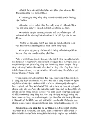 • Có thể thêm vào nhiều loại công việc khác nhau và có sự dàn
đều những công việc buồn tẻ khác.
• Tạo cảm giác công bằng bằng cách cho trẻ biết trước về công
việc cần làm.
• Giúp tạo ra trật tự bởi bảng đưa ra kỳ vọng tất cả bọn trẻ làm
việc nhà hàng ngày vói tư cách là thành viên trong gia đình.
• Giúp luân chuyển các công việc cho mỗi trẻ, để chúng có thể
phát triển nhiều kỹ năng khác nhau hon là chỉ biết dọn bàn ăn hay
đổ rác.
• Có thể tạo ra những thành quả ngay lập tức cho những công
việc đã hoàn thành (cảm giác khi hoàn thành công việc).
• Làm giảm sự ganh tỵ của bọn trẻ vì chúng hiểu ai cũng tói lượt
làm các công việc mà chúng từng phải làm.
Phần lớn việc khiến bọn trẻ làm việc nhà thành công chính là dựa trên
nền tảng: đặt ra mục tiêu và các quy định trong gia đình, hương dẫn các kỹ
thuật làm việc nhà, phân công công việc theo bảng. Tất cả các yếu tố này
tăng khả năng khiến trẻ làm việc nhà. Sau khi bảng phân công đưực hoàn
thành, cha mẹ cần dạy cho trẻ cách thực hiện một công việc, sẽ đưực giải
thích ở Chưong 5 (trang 103).
Trong chưong này, chúng tôi sẽ đưa ra 24 mẫu bảng để bạn lựa chọn.
24 bảng này được chia làm ba loại. Loại đầu tiên là Bảng Nhiệm vụ, đặt ra
một lịch trình ổn định và cho trẻ biết trước chi tiết công việc chúng cần
làm. Loại thứ hai, Bảng Vui choi và Thử thách, đưực sử dụng để giải quyết
những phàn nàn kiểu "việc nhà thật chán ngắt." Bảng thứ ba, Bảng Tiến bộ,
đưa ra nhiều ý tưởng hon để theo dõi việc hoàn thành công việc hàng ngày
và để khen thưởng xứng đáng một việc. Hãy sử dụng những ý tưởng này
hoặc tạo ra các bảng theo cách riêng của bạn. Ban đầu, việc hướng dẫn con
trẻ làm việc có thể khiến bạn mất nhiều thòi gian hon là việc bạn tự làm,
nhung sau đó, bạn sẽ có nhiều thòi gian hon. Điều đó rất đáng để nỗ lực.
Bảng phân công giúp tạo ra sự kiên định. Nhiều sách nói rằng
"Hãy kiên định, kiên định, kiên định.” Làm sao mà tôi có thể dạy con tôi
kiên định khi chính tôi còn không kiên định? Liệu có phải bạn hiểu kiên
 