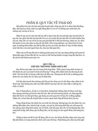 PHẦN II. QUY TẮC VẾ THÁI ĐỘ
Một phần lớn của việc làm một phụ huynh nắm vững quy tắc là có đưực thái độ đúng
đắn. Khi bạn học đưực cách suy nghĩ đúng đắn về con trẻ và những việc mình làm, thì
những việc còn lại sẽ ổn cả.
Phần II này nói về việc làm thế nào để có đưực thái độ của một bậc phụ huynh hiểu rõ
quy tắc, bao gồm thái độ của bạn đối vói con cái và thái độ của bạn đối với trách nhiệm làm
cha mẹ. Bạn cần coi con cái là tài sản quý giá nhất để có thể yêu thưong, chăm sóc các cháu
hết mình và trao cho cháu sự dạy dỗ cần thiết. Nếu trong mắt bạn, các cháu là lũ trẻ tinh
quái, là những thiên thần, hay bất kỳ điều gì tiêu cực hoặc phi thực tế, bạn sẽ thấy những
năm tiếp theo của một người làm cha, làm mẹ thật gian khó.
Phần này sẽ đề cập đến tất cả những gì liên quan tói việc xây dựng những mối quan hệ
đúng đắn ngay từ ban đầu để các con bạn có thể trưởng thành và ngày càng độc lập hon, và
đó quả là một thành quả tuyệt vòi.
QUY TẮC 11
CHỈ YÊU THƯƠNG THÔI CHUA ĐỦ
Bạn đã bao giờ nghe câu nói mang tính công thức: “Điều quan trọng nhất mà bạn có
thể dành cho các con mình là tình yêu thưong”? Vâng, hiển nhiên tình yêu thưong là cần
thiết. Tôi cho là tất cả chúng ta đều làm tốt điều này. Nhưng nếu đó là tất cả những gì bạn
dành cho con mình, thì các cháu quả là thiệt thòi.
Các bậc phụ huynh theo phong cách híp-pi cho rằng con trẻ cần được chạy nhảy tự do
thoải mái. Bạn không nên cấm cản (điều khiển) hay hạn chế các cháu (đặt ra những rào
chắn vô hình).
Khi ở Glastonbury, tôi đã có cơ hội được chứng kiến những cháu bé được nuôi dạy
theo phong cách híp-pi lớn lên như thế nào. Khi tói tuổi trưởng thành, các cháu gặp khó
khăn khi bước vào thế giới thực, gây dựng các mối quan hệ vói bạn bè và đồng nghiệp.
Thậm chí, có hai cháu đã chuyển hẳn ra nước ngoài sinh sống để thoát khỏi cha mẹ.
Vâng, đúng là bạn cần dành cho con tình yêu thương. Nhung bạn còn cần dành cho con
những điều khác nữa: tính kỷ luật, tự giác, các giá trị, khả năng thiết lập các mối quan hệ
tốt, phong cách sống lành mạnh, các sở thích, một nền giáo dục tốt, trí tuệ khoáng đạt, khả
năng biết tự lập, hiểu được giá trị đồng tiền, các kỹ năng trở nên quyết đoán, khả năng học
hỏi.
Chẳng ai dám nói đó là việc dễ dàng. Khi có con, tức là bạn đã đảm nhận một công việc
đầy khó khăn và trọng trách đeo đuổi suốt cuộc đòi bạn. Thật không nên chút nào khi nghĩ
 