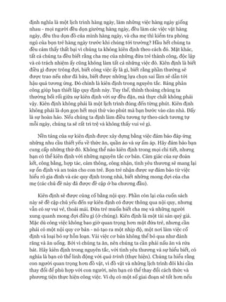 định nghĩa là một lịch trình hàng ngày, làm những việc hàng ngày giống
nhau - mọi người đều dọn giường hàng ngày, đều làm các việc vặt hàng
ngày, đều thu dọn đồ của mình hàng ngày, và cha mẹ thì kiểm tra phòng
ngủ của bọn trẻ hàng ngày trước khi chúng tói trường? Hầu hết chúng ta
đều cảm thấy thất bại vì chúng ta không kiên định theo cách đó. Mặt khác,
tất cả chúng ta đều biết rằng cha mẹ của những đứa trẻ thành công, độc lập
và có trách nhiệm ấy cũng không làm tất cả những việc đó. Kiên định là biết
điều gì đưực trông đựi, biết công việc ấy là gì, biết rằng phần thưởng sẽ
đưực trao nếu như đã hứa, biết đưực những lựa chọn sai lầm sẽ dẫn tói
hậu quả tưong ứng. Đó chính là kiên định trong nguyên tắc. Bảng phân
công giúp bạn thiết lập quy định này. Tuy thế, thỉnh thoảng chúng ta
thường bối rối giữa sự kiên định vói sự đều đặn, mà thực chất không phải
vậy. Kiên định không phải là một lịch trình đúng đến từng phút. Kiên định
không phải là dọn gọn hết mọi thứ vào phút mà bạn bước vào căn nhà. Đấy
là sự hoàn hảo. Nếu chúng ta định làm điều tương tự theo cách tưong tự
mỗi ngày, chúng ta sẽ rất trì trệ và không thấy vui vẻ gì.
Nền tảng của sự kiên định đưực xây dựng bằng việc đảm bảo đáp ứng
những nhu cầu thiết yếu về thức ăn, quần áo và sự ấm áp. Hãy đảm bảo bạn
cung cấp những thứ đó. Không thể nào kiên định trong mọi chi tiết, nhưng
bạn có thể kiên định vói những nguyên tắc cơ bản. Cảm giác của sự đoàn
kết, công bằng, họp tác, cảm thông, công nhận, tình yêu thương sẽ mang lại
sự ổn định và an toàn cho con trẻ. Bọn trẻ nhận được sự đảm bảo từ việc
hiểu rõ gia đình và các quy định trong nhà, biết những mong đựi của cha
mẹ (các chủ đề này đã được đề cập ở ba chương đầu).
Kiên định sẽ được củng cố bằng nội quy. Phần còn lại của cuốn sách
này sẽ đề cập chủ yếu đến sự kiên định có được thông qua nội quy, nhưng
vẫn có sự vui vẻ, thoải mái. Đứa trẻ muốn biết cha mẹ và những người
xung quanh mong đợi điều gì (ở chúng). Kiên định là một tài sản quý giá.
Mặc dù công việc không bao giờ quan trọng hơn một đứa trẻ, nhưng cần
phải có một nội quy cơ bản - nó tạo ra một nhịp độ, một nơi làm việc cố
định và loại bỏ sự hỗn loạn. Vài việc cơ bản không thể bỏ qua như đánh
răng và ăn uống. Bởi vi chúng ta ăn, nên chúng ta cần phải nấu ăn và rửa
bát. Hãy kiên định trong nguyên tắc, vói tình yêu thương và sự hiểu biết, có
nghĩa là bạn có thể linh động vói quả trình (thực hiện). Chúng ta hiểu rằng
con người quan trọng hơn đồ vật, vì đồ vật và những lịch trình đôi khi cần
thay đổi để phù họp vói con người, nên bạn có thể thay đổi cách thức và
phương tiện thực hiện công việc. Ví dụ có một số giai đoạn sẽ tốt hơn nếu
 