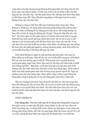 cùng nhau rửa bát nhưng trong khoảng thòi gian khác thì công việc đó cần
đưực giao cho một cá nhân. Có thể một ai đó có lý do đưực miễn rửa bát.
Nguyên tắc vẫn như vậy - bát đĩa phải được rửa, nhưng cách thức thực hiện
có thể đưực thay đổi. Thay đổi phưong pháp có thể giúp loại bỏ sự lười
biếng trong việc rửa chén bát.
Chúng ta cũng có thể thay đổi quá trình thực hiện công việc. Theo
Robert L. DeBruyn, sử dụng nhiều phưong pháp không làm mất sự kiên
định, nó thực sự không hề tác động gì tói trật tự cả. Sự tưởng tượng, sự
thay đổi và tính đa dạng là những yếu tố giúp "tăng sức hấp dẫn cho việc
học". Sự chán ngán có thể ngẫu nhiên trở thành một trạng thái trong gia
đình khi bạn kiên quyết giữ quá nhiều lịch trình. Sự trì trệ sẽ xảy ra nếu
chúng ta chỉ sử dụng một cách để thực hiện một công việc nào đó. Ví dụ,
nếu mục tiêu của bạn là để con trẻ học cách chăm sóc phòng ngủ của chúng,
thì mục tiêu cần phải giữ nguyên, nhưng phưong pháp, cách thức kiểm tra
và cả phần thưởng có thể thay đổi qua các năm.
Kiên định không có nghĩa là một giường ngủ cần phải vượt qua 50
điểm kiểm tra mỗi ngày. Hãy để cho trẻ có sự hiểu biết tưong tự. Kiên định
đối vói việc dọn phòng ngủ có thể là "Phòng ngủ của con phải thường
xuyên gọn gàng, ngăn nắp, đưực dọn sạch sẽ vào dịp cuối tuần hoặc ít nhất
một tháng một lần." Mặt khác, sẽ là một thói quen tai hại nếu như lờ đi
những việc cần thiết nhất như chải đầu và thu dọn hàng ngày. Hình ảnh cá
nhân của một người phản ánh môi trường xung quanh người đó. Ngay cả
những công việc nhỏ hàng ngày, đưực phân công và khen ngựi bằng các
bảng phân công sẽ giúp duy trì sự cân bằng giữa hoàn hảo và lộn xộn.
Khi con chúng ta lớn hon, bạn sẽ muốn cân đối các việc vặt trong nhà,
thay đổi những yêu cầu của bạn đối vói con trẻ và luôn tính tói chúng trong
việc đưa ra các quyết định của mình. Dù cách thức bạn chọn cho con của
mình là gì thì cũng cần phải hòa họp vói cách của bạn, cho dù là nguyên tắc
hay thư giãn.
BẢNG NHIỆM VỤ
Các bảng dọc. Nhà Mc Cullough đã sử dụng một bảng phân công dọc
đon giản trong 10 năm qua để phân công nhiệm vụ cho các con. Bọn trẻ
thích loại bảng này, vì chúng biết trước chính xác thòi gian và các công việc
chúng phải hoàn thành, đặc biệt vào giai đoạn Mùa Hè (mùa của trẻ từ 5 tói
12 tuổi), chúng đã thực hiện các công việc đó thành thục và có thể tận
 