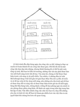 Có lịch trình đều đặn hàng ngày cho công việc cụ thể, chúng ta thực sự
muốn trẻ hoàn thành tốt các công việc đưực giao. Đôi khi đó chỉ là một
công việc dọn dẹp nhẹ nhàng, nhưng thỉnh thoảng đó có thể là một cuộc
tổng vệ sinh. Khi bọn trẻ đều tói trường, những việc vặt này phải đưực làm
vào mỗi buổi sáng trước khi đi học. Vào mùa hè, chúng có thể đưực thực
hiện trước ìoh sáng và 5h mỗi chiều. Tuy nhiên, vì những đứa trẻ nhà
McCullough đang ở độ tuổi gần tói giai đoạn Mùa Thu (từ 13 đến 18 tuổi)
và sẽ đi học sóm từ lúc 5I145 mỗi sáng, nên những yêu cầu trước giờ đi học
sẽ được thay đổi và công việc sẽ được thực hiện trước giờ ăn tối mỗi ngày.
Sáng thứ Bảy hàng tuần, chúng dành 2 tiếng để dọn phòng ngủ của mình và
các phòng đưực phân công khác, để dành các ngày trong tuần tập trung làm
bài tập về nhà. Việc điều chỉnh công việc nhà cho bọn trẻ, thay đổi những
yêu cầu và tính tói việc để bọn trẻ tham gia nhiều hon vào việc đưa ra các
quyết định khi chúng lớn hon rất quan trọng.
 