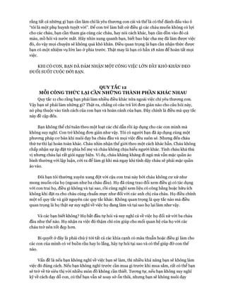 rằng tất cả những gì bạn cần làm chỉ là yêu thương con cái và thế là có thể đánh dấu vào ô
“tôi là một phụ huynh tuyệt vòi”. Đê’ con trẻ làm bất cứ điều gì các cháu muốn không có lọi
cho các cháu, bạn cần tham gia cùng các cháu, hay nói cách khác, bạn cần dồn vào đó cả
máu, mồ hôi và nước mắt. Hãy nhìn xung quanh bạn, biết bao bậc cha mẹ đã làm được việc
đó, do vậy mọi chuyện sẽ không quá khó khăn. Điều quan trọng là bạn cần nhận thức được
bạn có một nhiệm vụ lớn lao ở phía trước. Thật may là bạn có hẳn 18 năm để hoàn tất mọi
việc.
KHI CÓ CON, BẠN ĐÃ ĐẢM NHẬN MỘT CÔNG VIỆC LÓN ĐẦY KHÓ KHĂN ĐEO
ĐUỔI SUỐT CUỘC ĐỜI BẠN.
QUY TẮC 12
MỖI CÔNG THỬC LẠI CẦN NHỮNG THÀNH PHẦN KHÁC NHAU
Quy tắc 11 cho rằng bạn phải làm nhiều điều khác nữa ngoài việc chỉ yêu thương con.
Vậy bạn sẽ phải làm những gì? Thật ra, chẳng có câu trả lời đơn giản nào cho câu hỏi này,
nó phụ thuộc vào tính cách của con bạn và hoàn cảnh của bạn. Đây chính là điều mà quy tắc
này đề cập đến.
Bạn không thể chỉ tuân theo một loạt các chỉ dẫn rồi áp dụng cho các con mình mà
không suy nghĩ. Con trẻ không đơn giản như vậy. Tôi có người bạn đã áp dụng cùng một
phương pháp cơ bản khi nuôi dạy ba cháu đầu và mọi việc đều suôn sẻ. Nhưng đến cháu
thứ tư thì lại hoàn toàn khác. Cháu nhìn nhận thế giói theo một cách khác hẳn. Cháu không
chấp nhận sự áp đặt từ phía bố mẹ và cháu không chịu hiểu người khác. Tính cháu khá thú
vị nhưng cháu lại rất giỏi ngụy biện. Ví dụ, cháu khăng khăng đi ngủ mà vẫn mặc quần áo
bình thường vói lập luận, cỏi ra để làm gì khi mà ngay khi tỉnh dậy cháu sẽ phải mặc quần
áo vào.
Đôi bạn tôi thường xuyên xung đột vói cậu con trai này bởi cháu không cư xử như
mong muốn của họ (ngoan như ba cháu đầu). Họ đã cùng trao đổi xem điều gì có tác dụng
với con trai họ, điều gì không và tại sao, rồi cùng nghĩ xem liệu có công bằng hoặc hữu ích
không khi đặt ra cho cháu cùng chuẩn mực như đối vói các anh chị của cháu. Họ điều chỉnh
một số quy tắc và giữ nguyên các quy tắc khác. Không quan trọng là quy tắc nào mà điều
quan trọng là họ thật sự suy nghĩ về việc họ đang làm và tại sao họ lại làm như vậy.
Và các bạn biết không? Họ bắt đầu tự hỏi và suy nghĩ cả về việc họ đối xử vói ba cháu
đầu như thế nào. Họ nhận ra việc đó thậm chí còn giúp cho mối quan hệ của họ vói các
cháu trở nên tốt đẹp hơn.
Bí quyết ở đây là phải chú ý tói tất cả các khía cạnh có mâu thuẫn hoặc điều gì làm cho
các con của mình có vẻ buồn rầu hay lo lắng, hãy tự hỏi tại sao và có thể giúp đỡ con thế
nào.
Vấn đề là nếu bạn không nghĩ về việc bạn sẽ làm, thì nhiều khả năng bạn sẽ không làm
việc đó đúng cách. Nếu bạn không nghĩ trước cần mua gì trước khi mua sắm, rất có thể bạn
sẽ trở về từ siêu thị vói nhiều món đồ không cần thiết. Tương tự, nếu bạn không suy nghĩ
kỹ về cách dạy dỗ con, có thể bạn vẫn sẽ xoay sở ổn thôi, nhưng bạn sẽ không nuôi dạy
 