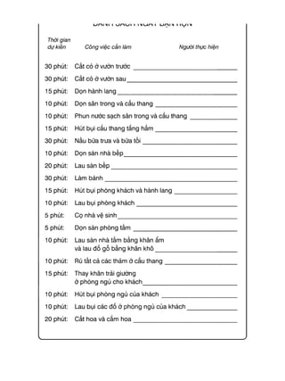 Thời gian
dự kiến
30 phút:
30 phút:
15 phút:
10 phút:
10 phút:
15 phút:
30 phút:
10 phút:
20 phút:
30 phút:
15 phút:
10 phút:
5 phút:
5 phút:
10 phút:
10 phút:
15 phút:
10 phút:
10 phút:
20 phút:
Công việc cần làm Người thực hiện
C ắ t c ỏ ở vư ờ n t r ư ớ c ____________________________________
C ắ t c ỏ ở vư ờ n s a u _______________________________________
D ọ n h à n h la n g ___________________________________________
D ọ n sâ n tro n g v à c ầ u t h a n g ___________________________
P h u n n ư ớ c s ạ ch sâ n tro n g và c ầ u t h a n g ____________
H ú t b ụ i cầ u th a n g tầ n g h ầ m ___________________________
N ấu b ữ a trư a và b ữ a t ố i ________________________________
D ọ n sà n n h à b ế p ________________________________________
Lau sà n b ế p ______________________________________________
Làm b á n h ________________________________________________
H ú t b ụ i p h ò n g k h á c h và h à n h la n g ___________________
Lau b ụ i p h ò n g k h á c h ___________________________________
C ọ n h à vệ s in h ___________________________________________
D ọ n sà n p h ò n g t ắ m ____________________________________
Lau sà n n h à tắ m b ằ n g kh ă n ẩ m
và lau đ ồ g ỗ b ằ n g kh ă n k h ô ___________________________
Rũ tấ t c ả c á c th ả m ở c ầ u t h a n g _______________________
T h a y kh ă n trả i g iư ờ n g
ở p h ò n g n g ủ c h o k h á c h ________________________________
H ú t b ụ i p h ò n g n g ủ c ủ a k h á c h ________________________
Lau b ụ i c á c đ ồ ở p h ò n g n g ủ c ủ a k h á c h _____________
C ắ t h o a và c ắ m h o a ____________________________________
 