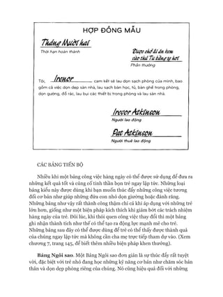 HỢP ĐỔNG MẪU
Tkántíầhuơtk a í
Thời hạn hoàn thành Ệíuợeekởíĩấnkem
ơàctkíiTubằn#X0kơc
Phần thưởng
Tôi, Ịrmor cam kết sẽ lau dọn sạch phòng của m ình, bao
g ồ m cả việc dọn d ẹ p sàn nhà, lau sạch bàn học, tủ, bàn gh ế trong phòng,
dọn gường, đ ổ rác, lau bụi các th iết bị trong phòng và lau sàn nhà.
ỊreưõrAtkùHSữn
Người lao động
PotAtkínsoii
Người thuê lao động
CÁC BẢNG TIẾN BỘ
Nhiều khi một bảng công việc hàng ngày có thể được sử dụng để đưa ra
những kết quả tốt và củng cố tinh thần bọn trẻ ngay lập tức. Những loại
bảng kiểu này được dùng khi bạn muốn thúc đẩy những công việc tưong
đối cơ bản như giúp những đứa con nhỏ dọn giường hoặc đánh răng.
Những bảng như vậy rất thành công thậm chí cả khi áp dụng vói những trẻ
lớn hơn, giống như một biện pháp kích thích khi giảm bớt các trách nhiệm
hàng ngày của trẻ. Đôi lúc, khi thói quen công việc thay đổi thì một bảng
ghi nhận thành tích như thế có thể tạo ra động lực mạnh mẽ cho trẻ.
Những bảng sau đây có thể được dùng để trẻ có thể thấy được thành quả
của chúng ngay lập tức mà không cần cha mẹ trực tiếp tham dự vào. (Xem
chương 7, trang 145, để biết thêm nhiều biện pháp khen thưởng).
Bảng Ngôi sao. Một Bảng Ngôi sao đơn giản là sự thúc đẩy rất tuyệt
vòi, đặc biệt vói trẻ nhỏ đang học những kỹ năng cơ bản như chăm sóc bản
thân và dọn dẹp phòng riêng của chúng. Nó cũng hiệu quả đối vói những
 