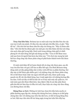 việc đã đủ.
Truy tìm kho báu. DeAnna tạo ra một cuộc truy tìm kho báu cho cậu
con trai 6 tuổi của mình. Cô đưa cho cậu một ghi chú đầu tiên, có ghi: "Hãy
đổ rác". Ghi chú thứ hai đưực dán lên nắp của thùng rác: "Hãy rũ thảm nhà
tắm." Ghi chú thứ ba (được gắn vào một góc của tấm thảm nhỏ ấy) nói rằng
rửa sạch chân ghế trong bếp. Dưói một trong những chân ghế có chiếc
phong bì vói một dòng chữ ghi nội dung sau đây: "Con có thể đưực mua
một que kem từ người bán kem dạo hôm nay." Trò choi này mang lại một
bài học rằng công việc đưực phân công sẽ phải hoàn thành trước khi đưực
thưởng.
Có một cách khác để trẻ hoàn thành tất cả công việc đưực giao, sau đó
truy tìm kho báu vói gựi ý để tìm ra điều bất ngờ. Gia đình Monson từng
dùng một sựi dây giăng khắp nhà và khu vườn để tìm ra phần thưởng. Sựi
dây này có thể đưực gắn nhiều gợi ý vói những công việc đưực phân công.
Nó có thể đưực buộc chặt vào ngọn chổi để quét nhà, đưực quấn xung
quanh các đồ vật cần đánh bóng, hay ở một ngăn kéo vói những hướng dẫn
lau dọn. Cuối sựi dây có thể là một cái va-li hay một máy sấy quần áo, vói
một món quà nhỏ đưực đính kèm. Quy định ở đây là sợi dây phải đưực
giấu kín khi trẻ làm theo từ đầu tói cuối, thực hiện các công việc theo đúng
con đường đưực chỉ dẫn.
Bảng Đua xe ho*i. Những trẻ nhỏ hay chưa lớn hẳn luôn muốn có
phần thưởng ngay lập tức, nhưng khi chúng lón hon, chúng ta có thể giúp
chúng làm việc vói những mục tiêu-lâu dài-hon, có thể sử dụng Bảng Đua
xe hoi. Đặt mục tiêu như đổ rác hàng ngày trong hai tuần liên tiếp hay
 