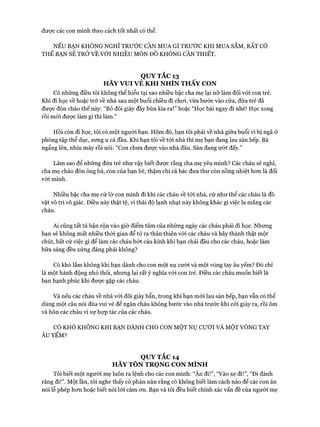 được các con mình theo cách tốt nhất có thể.
NẾU BẠN KHÔNG NGHĨ TRƯỚC CẦN MUA GÌ TRƯỚC KHI MUA SẮM, RẤT CÓ
THỂ BẠN SẼ TRỞ VỀ VỚI NHIỀU MÓN Đồ KHÔNG CẦN THIẾT.
QUY TẮC 13
HÃY VUI VẺ KHI NHÌN THẤY CON
Có những điều tôi không thể hiểu tại sao nhiều bậc cha mẹ lại nỡ làm đối vói con trẻ.
Khi đi học về hoặc trở về nhà sau một buổi chiều đi choi, vừa bước vào cửa, đứa trẻ đã
đưực đón chào thế này: “Bỏ đôi giày đầy bùn kia ra!” hoặc “Học bài ngay đi nhé! Học xong
rồi mói đưực làm gì thì làm.”
Hồi còn đi học, tôi có một người bạn. Hôm đó, bạn tôi phải về nhà giữa buổi vì bị ngã ở
phòng tập thể dục, sưng u cả đầu. Khi bạn tôi về tói nhà thì mẹ bạn đang lau sàn bếp. Bà
ngẩng lên, nhíu mày rồi nói: “Con chưa đưực vào nhà đâu. Sàn đang ưứt đấy.”
Làm sao để những đứa trẻ như vậy biết được rằng cha mẹ yêu mình? Các cháu sẽ nghĩ,
cha mẹ chào đón ông bà, con của bạn bè, thậm chí cả bác đưa thư còn nồng nhiệt hon là đối
vói mình.
Nhiều bậc cha mẹ cứ lờ con mình đi khi các cháu về tói nhà, cứ như thể các cháu là đồ
vật vô tri vô giác. Điều này thật tệ, vì thái độ lạnh nhạt này không khác gì việc la mắng các
cháu.
Ai cũng tất tả bận rộn vào giờ điểm tâm của những ngày các cháu phải đi học. Nhưng
bạn sẽ không mất nhiều thòi gian để tỏ ra thân thiện vói các cháu và hãy thành thật một
chút, bất cứ việc gì để làm các cháu bót cáu kỉnh khi bạn chải đầu cho các cháu, hoặc làm
bữa sáng đều xứng đáng phải không?
Có khó lắm không khi bạn dành cho con một nụ cười và một vòng tay âu yếm? Đó chỉ
là một hành động nhỏ thôi, nhưng lại rất ý nghĩa vói con trẻ. Điều các cháu muốn biết là
bạn hạnh phúc khi được gặp các cháu.
Và nếu các cháu về nhà vói đôi giày bẩn, trong khi bạn mói lau sàn bếp, bạn vẫn có thể
dùng một câu nói đùa vui vẻ để ngăn cháu không bước vào nhà trước khi cỏi giày ra, rồi ôm
và hôn các cháu vì sự họp tác của các cháu.
CÓ KHÓ KHÔNG KHI BẠN DÀNH CHO CON MỘT NỤ CƯỜI VÀ MỘT VÒNG TAY
ÂU YẾM?
QUY TẮC 14
HÃY TÔN TRONG CON MÌNH
Tôi biết một người mẹ luôn ra lệnh cho các con mình: “Ăn đi!”, “Vào xe đi!”, “Đi đánh
răng đi!”. Một lần, tôi nghe thấy cô phàn nàn rằng cô không biết làm cách nào để các con ăn
nói lễ phép hon hoặc biết nói lòi cảm on. Bạn và tôi đều biết chính xác vấn đề của người mẹ
 