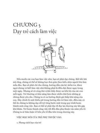 CHƯƠNG 5
Dạy trẻ cách làm việc
Nếu muốn các con bạn làm việc nhà, bạn sẽ phải dạy chúng. Rất tiếc khi
nói rằng, chúng có thể sẽ không học đon giản theo kiểu nhìn người lớn làm
mẫu đâu. Bạn sẽ phải chỉ cho chúng, hướng dẫn cặn kẽ, kiểm tra, khen
ngựi chúng và biết làm việc nhà không phải là điều đạt đưực ngay trong
một ngày. Nhưng sẽ vô cùng thú vị khi thấy được sự tiến bộ của các con
mỗi ngày. Trẻ thường có khả năng làm được nhiều thứ hon những gì
chúng được yêu cầu. Chúng ta có xu hướng đánh giá thấp khả năng của
con. Đây chính là một thiếu sót trong hướng dẫn trẻ làm việc, điều này có
thể do chúng ta không dạy dỗ trẻ từng bước một trong quy trình hoàn
thành một công việc. Bạn có thể sẽ phải đọc đi đọc lại chưong này khi gặp
khó khăn. Trẻ hoàn thành công việc tốt đến đâu phụ thuộc vào năm yếu tố.
Chúng ta sẽ thảo luận về bốn yếu tố đầu tiên trong chưong này.
VIỆC HỌC HỎI CỦA TRẺ PHỤ THUỘC VÀO:
1. Phong cách học của trẻ
 