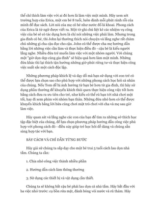 thể chỉ thích làm việc vói ai đó hơn là làm việc một mình. Hãy xem xét
trường họp của Erica, một em bé 8 tuổi, luôn dành mỗi phút rảnh rỗi của
mình để đọc sách. Lòi nói của mẹ cô bé như nước đổ lá khoai. Phong cách
của Erica là từ ngữ được viết ra. Một tờ ghi chú liệt kê các nhiệm vụ công
việc của bé sẽ có tác dụng hơn là chỉ nói những việc phải làm. Nhưng trong
gia đình cô bé, thì John lại thường thích nói chuyện và lắng nghe rất chăm
chú những gì cha cậu đọc cho cậu. John có thể được cha mẹ hướng dẫn
bằng lòi những việc cần làm và thực hiện điều đó - cậu bé là kiểu người
lắng nghe. Nhiều đứa trẻ muốn làm việc vói một nhóm người. Vói chúng
một "giờ dọn dẹp cùng gia đình" sẽ hiệu quả hơn làm một mình. Những
đứa khác thì lại thích tận hưởng những giờ phút riêng tư và thực hiện công
việc xuất sắc một cách độc lập.
Những phương pháp khích lệ và dạy dỗ mà bạn sử dụng vói con trẻ có
thể được lựa chọn sao cho phù họp vói những phong cách học hỏi cá nhân
của chúng. Nếu Tom dễ bị ảnh hưởng từ bạn bè hơn từ gia đình, thì hãy sử
dụng phần thưởng để khuyến khích thói quen thực hiện công việc tốt hơn
bằng cách đưa ra ưu tiên cho trẻ, như kiểu có thể rủ bạn tói nhà chơi một
tối, hay đi xem phim vói nhóm bạn thân. Những đứa nhỏ hơn có thể được
khuyến khích bằng lòi hứa cùng chơi một trò chơi vói cha và mẹ sau giờ
làm việc.
Hãy quan sát và lắng nghe các con của bạn để tìm ra những sở thích học
tập đặc biệt của chúng, để lựa chọn phương pháp hướng dẫn công việc phù
họp vói phong cách đó - điều này giúp trẻ học hỏi dễ dàng và chúng sẵn
sàng họp tác vói bạn.
BÀY CÁCH VÀ CHỈ DẪN TỪNG BƯỚC
Hãy giả sử chúng ta sắp dạy cho một bé trai 5 tuổi cách lau dọn nhà
tắm. Chúng ta cần:
1. Chia nhỏ công việc thành nhiều phần
2. Hướng dẫn cách làm thông thường
3. Sử dụng các thiết bị và vật dụng cần thiết.
Chúng ta sẽ không bắt cậu bé phải lau dọn cả nhà tắm. Hãy bắt đầu vói
ba việc nhỏ trước: cọ bồn rửa mặt, đánh bóng vòi nước và rũ thảm. Hãy
 