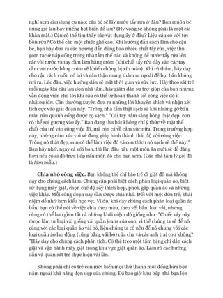 nghĩ xem cần dụng cụ nào; cậu bé sẽ lấy nước tẩy rửa ở đâu? Bạn muốn bé
dùng giẻ lau hay miếng bọt biển để lau? (Hy vọng sẽ không phải là một cái
khăn mặt.) Cậu có thể tìm thấy các vật dụng ấy ở đâu? Liệu cậu có vói tói
bồn rửa? Có thể cần một chiếc ghế cao. Khi hưóng dẫn cách làm cho cậu
bé, bạn hãy đưa ra các hướng dẫn dùng bao nhiêu chất tẩy rửa, việc thu
gom rác ở nắp cống trong nhà tắm thế nào và không để nước tẩy rửa lên
các vòi nước và tay cầm làm bằng crôm (khi chất tẩy rửa dây vào các tay
cầm vòi nước bằng crôm sẽ khiến chúng bị xỉn màu). Khi rũ thảm, hãy dạy
cho cậu cách cuốn nó lại và cẩn thận mang thảm ra ngoài để bụi bẩn không
roi ra. Lúc đầu, việc hướng dẫn sẽ mất thòi gian và sức lực. Hãy theo sát trẻ
mỗi ngày khi cậu lau dọn nhà tắm, hãy giảm dần sự trự giúp của bạn nhưng
vẫn động viên cho tói khi cậu có thể tự hoàn thành tốt công việc đó ít
nhấtòa lần. cần thường xuyên đưa ra những lòi khuyến khích và nhận xét
tích cực vào giai đoạn này. "Trông nhà tắm thật sạch sẽ khi những gừ bẩn
màu nâu quanh cống được cọ sạch." "Cái tay nắm sáng bóng thật đẹp, con
có thể soi gưong vào ấy." Bạn đang thu hút không chỉ ý thức về mặt thể
chất của trẻ vào công việc đó, mà còn cả về cảm xúc nữa. Trong trường họp
này, những cảm xúc vui vẻ đang giúp hình thành thái độ vói công việc:
Trông nó thật đẹp, con có thể làm việc đó và con thích nó sạch sẽ thế này."
Bạn hãy nhớ, ngay cả vói bạn, thì lần đầu nấu một món ăn mói sẽ dễ dàng
hon nếu có ai đó trực tiếp nấu món đó cho bạn xem. (Các nhà tâm lý gọi đó
là làm mẫu.)
Chia nhỏ công việc. Bạn không thể chỉ bảo trẻ đi giặt đồ mà không
dạy cho chúng cách làm. Chúng cần phải biết cách phân loại quần áo, biết
sử dụng máy giặt, chọn chế độ sấy thích họp, phoi, gấp quần áo và những
việc khác. Mỗi công đoạn này cần được chia nhỏ. Đối vói một đứa trẻ, khái
niệm dễ nhớ hon kiểu học vẹt. Ví dụ, khi dạy chúng cách phân loại quần áo
bẩn, bạn có thể nói về việc chia theo màu, theo vết bẩn, loại vải, nhưng
cũng có thể bao gồm tất cả những khái niệm đó giống như: "Chiếc váy này
đưực làm từ loại vải giống vải quần jeans của con, vì thế chúng ta sẽ để nó
cùng vói các loại quần áo vải bò, liệu chúng ta có nên để nó chung vói các
loại quần áo lao động (cũng bằng vải bò) của cha và các anh trai con không?
"Hãy dạy cho chúng cách phân tích. Có thể treo một tấm bảng chỉ dẫn cách
giặt và vận hành máy giặt trong khu vực giặt quần áo. Làm rõ các hướng
dẫn và quan sát trẻ thực hiện vài lần.
Không phải chỉ có trẻ con mói biến mọi thứ thành một đống bừa bộn
nằm ngoài khả năng dọn dẹp của chúng. Đã bao giờ khu bếp nhà bạn lộn
 