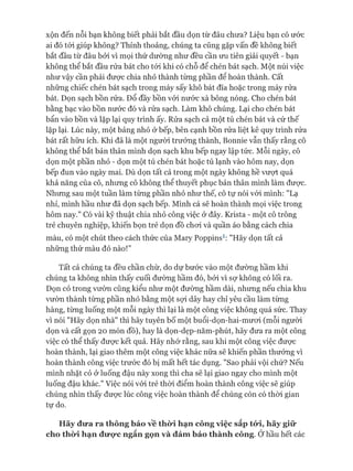 xộn đến nỗi bạn không biết phải bắt đầu dọn từ đâu chưa? Liệu bạn có ước
ai đó tói giúp không? Thỉnh thoảng, chúng ta cũng gặp vấn đề không biết
bắt đầu từ đâu bởi vì mọi thứ dường như đều cần ưu tiên giải quyết - bạn
không thể bắt đầu rửa bát cho tói khi có chỗ để chén bát sạch. Một núi việc
như vậy cần phải đưực chia nhỏ thành từng phần để hoàn thành, cất
những chiếc chén bát sạch trong máy sấy khô bát đĩa hoặc trong máy rửa
bát. Dọn sạch bồn rửa. Đổ đầy bồn vói nước xà bông nóng. Cho chén bát
bằng bạc vào bồn nước đó và rửa sạch. Làm khô chúng. Lại cho chén bát
bẩn vào bồn và lặp lại quy trình ấy. Rửa sạch cả một tủ chén bát và cứ thế
lặp lại. Lúc này, một bảng nhỏ ở bếp, bên cạnh bồn rửa liệt kê quy trình rửa
bát rất hữu ích. Khi đã là một người trưởng thành, Bonnie vẫn thấy rằng cô
không thể bắt bản thân mình dọn sạch khu bếp ngay lập tức. Mỗi ngày, cô
dọn một phần nhỏ - dọn một tủ chén bát hoặc tủ lạnh vào hôm nay, dọn
bếp đun vào ngày mai. Dù dọn tất cả trong một ngày không hề vưựt quá
khả năng của cô, nhưng cô không thể thuyết phục bản thân mình làm đưực.
Nhưng sau một tuần làm từng phần nhỏ như thế, cô tự nói vói mình: "Lạ
nhỉ, mình hầu như đã dọn sạch bếp. Mình cá sẽ hoàn thành mọi việc trong
hôm nay." Có vài kỹ thuật chia nhỏ công việc ở đây. Krista - một cô trông
trẻ chuyên nghiệp, khiến bọn trẻ dọn đồ choi và quần áo bằng cách chia
màu, có một chút theo cách thức của Mary Poppins1: "Hãy dọn tất cả
những thứ màu đỏ nào!”
Tất cả chúng ta đều chần chừ, do dự bước vào một đường hầm khi
chúng ta không nhìn thấy cuối đường hầm đó, bởi vì sợ không có lối ra.
Dọn cỏ trong vườn cũng kiểu như một đường hầm dài, nhưng nếu chia khu
vườn thành từng phần nhỏ bằng một sựi dây hay chỉ yêu cầu làm từng
hàng, từng luống một mỗi ngày thì lại là một công việc không quá sức. Thay
vì nói "Hãy dọn nhà" thì hãy tuyên bố một buổi-dọn-hai-mưoi (mỗi người
dọn và cất gọn 20 món đồ), hay là dọn-dẹp-năm-phút, hãy đưa ra một công
việc có thể thấy được kết quả. Hãy nhớ rằng, sau khi một công việc đưực
hoàn thành, lại giao thêm một công việc khác nữa sẽ khiến phần thưởng vì
hoàn thành công việc trước đó bị mất hết tác dụng. "Sao phải vội chứ? Nếu
mình nhặt cỏ ở luống đậu này xong thì cha sẽ lại giao ngay cho mình một
luống đậu khác." Việc nói vói trẻ thòi điểm hoàn thành công việc sẽ giúp
chúng nhìn thấy đưực lúc công việc hoàn thành để chúng còn có thòi gian
tự do.
Hãy đưa ra thôngbáo về thừi hạn công việc sắp tó*i, hãy giữ
cho thò*i hạn đưực ngắn gọn và đảmbảo thành công. Ởhầu hết các
 