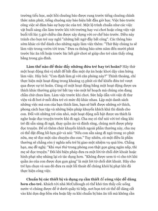 trường tiểu học, một hồi chuông báo đưực rung trước tiếng chuông chính
thức năm phút, tiếng chuông này báo hiệu bắt đầu giờ học. Việc báo trước
công việc sẽ đảm bảo sự họp tác của trẻ. Một lộ trình chuẩn như các việc
vặt buổi sáng cần làm trước khi tói trường hay vui choi hoặc công việc vặt
buổi tối lúc 5 giờ chiều cần đưực xây dựng vói cơ chế báo trước. Điều này
tránh cho bọn trẻ suy nghĩ "những bất ngờ đầy bất công". Các thông báo
sóm khác có thể dành cho những ngày làm việc thêm: "Thứ Bảy chúng ta sẽ
làm việc trong vườn tói trưa." Đưa ra thông báo sớm năm đến mười phút
trước lúc ăn tối hoặc trước lúc hết giờ choi sẽ giúp cho trẻ cảm thấy công
bằng trong gia đình.
Làm thếnào để thúc đẩy những đứa trẻ hay trì hoãn? Hãy thử
một hoạt động thú vị nhất để bắt đầu một dự án hoặc khơi dậy cảm hứng
làm việc. Hãy hỏi: "Con định làm gì vói căn phòng này?" Thỉnh thoảng, chỉ
thực hiện một hoạt động trong khoảng 15 phút có thê khiến đứa trẻ vượt
qua được sự trì hoãn. Củng cố một hoạt động bằng một hoạt động được ưa
thích khác thường giúp trẻ bắt tay vào một kế hoạch mà chúng còn đang
chần chừ chưa làm. Làm việc trước khi chơi. Sức hấp dẫn vói việc đi thư
viện và đi bơi ở mỗi đứa trẻ có mức độ khác nhau. Lập một danh sách
những việc mà con của bạn thích làm, bạn sẽ biết được những sở thích,
phong cách học tập và những biện pháp khuyến khích khả thi dành cho
con. Đối vói những trẻ còn nhỏ, một hoạt động nổi bật được ưa thích là
nghe hoặc đọc truyện trước khi đi ngủ. Cha mẹ có thể nói vói trẻ rằng khi
trẻ đã sẵn sàng đi ngủ, thay quần áo và đánh răng, chúng mói được phép
đọc truyện. Đê có thêm chút khuyến khích ngoài phần thưởng này, cha mẹ
có thể đặt đồng hồ hẹn giờ và nói: "Nếu con sẵn sàng đi ngủ trong 10 phút
nữa, mẹ sẽ đọc một câu chuyện cho con." Tuy nhiên, có một điều là phần
thưởng sẽ chẳng còn ý nghĩa nếu trẻ bị giao một nhiệm vụ quá lớn. Chẳng
hạn, mẹ đề nghị: "Khi mọi thứ trong phòng con thật gọn gàng ngăn nắp, thì
mẹ sẽ đọc truyện." Đôi khi biện pháp đưa ra một lòi từ chối dứt khoát hoặc
hình phạt nhẹ nhàng lại có tác dụng hơn. "Không được xem ti-vi cho tói khi
quần áo của con được dọn gọn gàng" là một lòi từ chối dứt khoát. Hãy cho
trẻ lựa chọn và sau đó đưa ra một lối thoát để chúng khỏi bị phạt khi đã
thực hiện công việc.
Chuẩn bị các thiết bị và dụng cụ cần thiết đểcông việc dễ dàng
ho*ncho trẻ. Khách tói nhà McCullough có thể khó tìm thấy cốc uống
nước vì chúng được để ở dưới quầy tủ bếp, nơi bọn trẻ có thể dễ dàng cất
vào khi dọn dẹp bồn rửa hoặc lấy ra khi chuẩn bị bàn ăn tối mà không cần
 