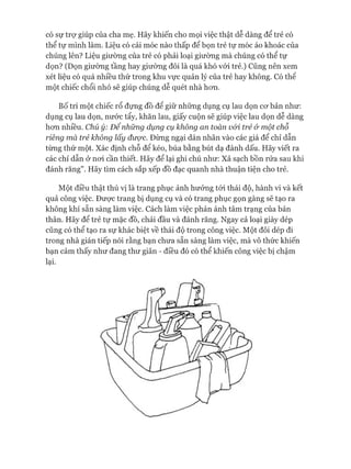 có sự trự giúp của cha mẹ. Hãy khiến cho mọi việc thật dễ dàng để trẻ có
thể tự mình làm. Liệu có cái móc nào thấp để bọn trẻ tự móc áo khoác của
chúng lên? Liệu giường của trẻ có phải loại giường mà chúng có thể tự
dọn? (Dọn giường tầng hay giường đôi là quá khó vói trẻ.) Cũng nên xem
xét liệu có quá nhiều thứ trong khu vực quản lý của trẻ hay không. Có thê
một chiếc chổi nhỏ sẽ giúp chúng dễ quét nhà hon.
Bố trí một chiếc rổ đựng đồ để giữ những dụng cụ lau dọn cơ bản như:
dụng cụ lau dọn, nước tẩy, khăn lau, giấy cuộn sẽ giúp việc lau dọn dễ dàng
hơn nhiều. Chú ý: Đê nhũng dụng cụ không an toàn vói trẻ ớ một chỗ
riêng mà trẻ không lấy được. Đừng ngại dán nhãn vào các giá để chỉ dẫn
từng thứ một. Xác định chỗ để kéo, búa bằng bút dạ đánh dấu. Hãy viết ra
các chỉ dẫn ở nơi cần thiết. Hãy để lại ghi chú như: x ả sạch bồn rửa sau khi
đánh răng”. Hãy tìm cách sắp xếp đồ đạc quanh nhà thuận tiện cho trẻ.
Một điều thật thú vị là trang phục ảnh hưởng tói thái độ, hành vi và kết
quả công việc. Được trang bị dụng cụ và có trang phục gọn gàng sẽ tạo ra
không khí sẵn sàng làm việc. Cách làm việc phản ánh tâm trạng của bản
thân. Hãy để trẻ tự mặc đồ, chải đầu và đánh răng. Ngay cả loại giày dép
cũng có thể tạo ra sự khác biệt về thái độ trong công việc. Một đôi dép đi
trong nhà gián tiếp nói rằng bạn chưa sẵn sàng làm việc, mà vô thức khiến
bạn cảm thấy như đang thư giãn - điều đó có thể khiến công việc bị chậm
lại.
 