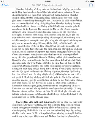 ^ B a ck C H Ư Ơ N G 5 Dạy trẻ cách làm việc p p
Sherolyn thấy rằng sử dụng màu sắc đánh dấu có thể giúp bọn trẻ nhà
cô dễ dàng thực hiện hon. Có một bài báo nói về bà mẹ sinh năm đã mặc
cho mỗi đứa trẻ một màu để có thể phân biệt chúng. Lúc đầu, Sherolyn
cũng cho rằng như thế không công bằng; chắc chắn các cô bé lớn lên sẽ
ghét màu sắc mà chúng đã mang hồi nhỏ. Tuy nhiên, đó lại là cách để khiến
các con cô độc lập chứ không phải giống nhau. Sherolyn áp dụng ý tưởng
này cho các đồ vật của các con, không nhất thiết chỉ mỗi màu sắc quần áo
của chúng. Cô ấn định mỗi đứa trong số ba đứa trẻ nhà cô một màu sắc
riêng: đỏ, vàng và xanh bởi vì đó là những màu sắc cơ bản và dễ nhớ.
(Trong khi mẹ là màu xanh lá cây và cha là màu tím). Sau đó, cô gắn vào
mặt trái quần áo của các con một miếng vải vuông nhỏ, khâu những mẫu
vải đó vào một vài món quần áo và gắn chúng vào những cái khác bằng một
cái ghim an toàn màu vàng. Điều này khiến bất kỳ một thành viên nào
trong gia đình cũng có thể dễ dàng phân biệt và gập quần áo sau khi giặt
xong. Sựi chỉ thêu được khâu vào đầu ngón chân của những chiếc tất. Bằng
cách đó, đôi tất dài màu trắng tuyệt đẹp của mẹ không bị để lẫn vào đống
đồ của các con trai. Sherolyn mua các cốc nhựa vói ba màu ở giá để cốc
trong nhà tắm, giúp cho việc lấy nước dễ dàng và khỏi phải rửa đến mười
lăm cái ly uống nước mỗi ngày. Cô cũng mua album ảnh và bàn chải đánh
răng cùng màu như trên. Những chiếc bút dạ cũng được sử dụng để đánh
dấu đồ vật. (Những chiếc bút này có thể có cùng màu được sử dụng trong
những lịch hoạt động của gia đình). Tất cả những điều này giúp cho bọn trẻ
trở nên độc lập và khiến mọi việc dễ dàng. Ngoài ra, Sherolyn đặt khoảng
hai trăm nhãn từ một cửa hàng vải gần nhà (chỉ khoảng hai xu một chiếc)
mà gia đình Elrich hay sử dụng, để đính vào quần áo. Trước khi một đôi
găng tay hay một chiếc áo len mói được sử dụng thì quy định chúng phải có
một nhãn mác đê dễ biết được đồ đó là của ai. Khi bọn trẻ có chiếc áo
khoác màu xanh hải quân, giống như mọi đứa trẻ trong trường, thì cô sẽ
khâu một hoa văn nhỏ bên ngoài chiếc áo để bọn trẻ dễ phân biệt. Cô cũng
làm như vậy vói mũ len của bọn trẻ. Mặc dù nhà Elrich gắn nhãn vào mặt
trái của quần áo, nhưng một hoa văn nhỏ hình con cóc hay hình lá cờ ở bên
ngoài giúp bọn trẻ có thể nhận ra ngay.
Dạy trẻ làm việc một cách tuần tự. Chỉ cho trẻ công việc tuần tự từ
đầu đến cuối, từ ngoài vào trong, dọn dẹp cả những đống lộn xộn ở xung
quanh phòng trước khi tiến vào phòng để đồ. Nếu ban đầu đã bắt tay vào
dọn dẹp phòng để đồ thì chỉ làm cho mọi việc thêm tồi tệ. Dọn dẹp những
thứ lớn trước và sau đó đến những đồ nhỏ hơn. Giường thường là thứ lớn
nhất trong phòng ngủ. Khi giường ngủ đã được dọn dẹp thì phòng trông
 