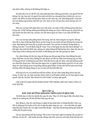 này nằm ở đâu, nhưng cô thì không thể nhận ra.
Ra lệnh cho con trẻ rất dễ. Các cháu phải làm theo những gì bạn bảo, còn người lớn thì
không. Do vậy, bạn nói vói người lớn một cách lịch sự, nhưng lại hay ra lệnh cho các con
mình. Vấn đề là các cháu không nhìn nhận sự việc như vậy. Các cháu không để ý cách bạn
nói vói những người khác như thế nào. Các cháu sẽ nói vói bạn theo cách mà bạn nói vói
các cháu.
Nếu các con bạn biết nhận thức hon một chút, các cháu sẽ để ý những gì bạn làm hon
là bạn nói. Vì thế, không nhũng bạn không thể mắng các cháu vì đã bỏ qua các phép lịch sự,
nếu chính bạn làm như vậy, mà bạn còn nên khen ngựi các cháu vì các cháu đã biết làm
theo bạn.
Các con của bạn xứng đáng được tôn trọng, bởi các cháu cũng là con người. Nhung
trên tất cả, bạn sẽ không nhận được sự tôn trọng từ con mình nếu bạn không tôn trọng các
cháu. Bạn không thể xem nhẹ uy quyền của mình. Các con bạn sẽ nhanh chóng nhận ra
những câu như: “Con đi đánh răng đi” hoặc “Con có thể giúp mẹ dọn bàn đưực không?” có
thể nghe như một lòi thỉnh cầu, nhưng các cháu không thể không làm theo. Bạn cần dạy các
cháu ứng xử theo những cách tốt nhất có thể thông qua việc làm gưong các cháu.
Các cháu không chỉ cần học ứng xử thông qua tấm gưong là bạn. Bạn không bao giờ
đưực thất hứa vói các cháu, không bao giờ được nói dối các cháu (trừ trường họp nói dối
về Ông già Noel) và không bao giờ được chửi thề trước mặt các cháu, nếu bạn không muốn
các cháu bắt chước bạn. Nếu bạn làm ngược lại, có nghĩa là bạn đang tuyên bố vói các cháu
rằng các cháu không quan trọng bằng những người khác và làm như thế là hoàn toàn bình
thường. Điều đó không đúng và các con bạn rất cần hiểu điều đó.
Nếu bạn yêu các con mình hon bất kỳ ai khác, thì các cháu xứng đáng được bạn tôn
trọng. Có như vậy, các cháu mói học được cách cư xử lễ phép và lịch sự vói mọi người xung
quanh. Khi đó, câu hỏi “liệu thế hệ trẻ sẽ đi về đâu” sẽ đưực giải quyết.
CÁC CON CỦA BẠN XÚNG ĐÁNG ĐƯỢC TÔN TRỌNG, BỞI CÁC CHÁU CŨNG LÀ
CON NGƯỜI.
QUY TẮC 15
HÃY TẬN HưỞNG KHOẢNG THỜI GIAN ử BÊN CON
Tôi hiểu bạn có chút do dự khi đọc quy tắc này. Thực tế, tôi là người đầu tiên phải công
nhận là có những lúc rất khó để thực hiện quy tắc này.
Bạn đừng lo. Quy tắc này không có nghĩa là bạn phải luôn có hứng thú khi ở bên con.
Tất cả những gì tôi muốn nói là, khi có dịp thư giãn cùng các con - vào cuối tuần, kỳ nghỉ
hoặc khi đọc truyện cho con nghe trước khi đi ngủ - bạn hãy tận hưởng những giờ phút đó
vì điều đó rất quan trọng.
Tại sao bạn không thể tận hưởng? Tất cả chỉ vì bạn luôn nghĩ tói những việc mà bạn có
thể làm vào lúc đó - một danh sách dài những việc nhà, món rau trên bếp, hoặc bài báo cáo
 