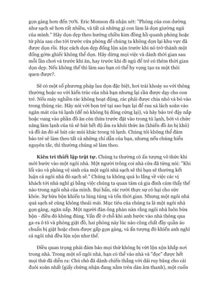 gọn gàng hon đến 70%. Eric Monson đã nhận xét: "Phòng của con dường
như sạch sẽ hon rất nhiều, và tất cả những gì con làm là dọn giường ngủ
của mình." Hãy dọn dẹp theo hưóng chiều kim đồng hồ quanh phòng hoặc
từ phía sau cho tói trước cửa phòng để chúng ta không dọn lại khu vực đã
đưực dọn rồi. Học cách dọn dẹp đống lộn xộn trước khi nó trở thành một
đống gớm ghiếc không thể dọn. Hãy dùng mọi việc và dành thòi gian sau
mỗi lần choi và trước khi ăn, hay trước khi đi ngủ để trẻ có thêm thòi gian
dọn dẹp. Nếu không thế thì làm sao bạn có thể hy vọng tạo ra một thói
quen được?.
Sẽ có một số phưong pháp lau dọn đặc biệt, hoi trái khoáy so vói thông
thường hoặc so vói kiến trúc của nhà bạn nhung lại cần đưực dạy cho con
trẻ. Nếu máy nghiền rác không hoạt động, rác phải đưực chia nhỏ và bỏ vào
trong thùng rác. Hãy nói vói bọn trẻ tại sao bạn lại để rau xà lách xoăn vào
ngăn mát của tủ lạnh (để nó không bị đông cứng lại), và hãy bảo trẻ đậy nắp
hoặc vung vào phần đồ ăn còn thừa trước đặt vào trong tủ lạnh, bởi vì chức
năng làm lạnh của tủ sẽ hút hết độ ẩm ra khỏi thức ăn (khiến đồ ăn bị khô)
và đồ ăn đó sẽ hút các mùi khác trong tủ lạnh. Chúng tôi không thể đảm
bảo trẻ sẽ làm theo tất cả nhũng chỉ dẫn của bạn, nhung nếu chúng hiểu
nguyên tắc, thì thường chúng sẽ làm theo.
Kiên trì thiết lập trật tự. Chúng ta thường có ấn tượng vô thức khi
mói bước vào một ngôi nhà. Một người trông coi nhà cửa đã tùng nói: "Khi
lối vào và phòng vệ sinh của một ngôi nhà sạch sẽ thì bạn sẽ thường kết
luận cả ngôi nhà đó sạch sẽ." Chúng ta không quá lo lắng về việc các vị
khách tói nhà nghĩ gì bằng việc chúng ta quan tâm cả gia đình cảm thấy thế
nào trong ngôi nhà của mình. Bụi bẩn, rác rưởi thực sự có hại cho sức
khỏe. Sự bừa bộn khiến ta lúng túng và tốn thòi gian. Nhưng một ngôi nhà
quá sạch sẽ cũng không thoải mái. Mục tiêu của chúng ta là một ngôi nhà
gọn gàng, ngăn nắp. Một người đàn ông phàn nàn rằng ngôi nhà luôn bừa
bộn - điều đó không đúng, vấn đề ở chỗ khi anh bước vào nhà thông qua
ga-ra ô tô và phòng giặt đồ, hai phòng này lúc nào cũng chất đầy quần áo
chuẩn bị giặt hoặc chưa đưực gấp gọn gàng, và ấn tưựng đó khiến anh nghĩ
cả ngôi nhà đều lộn xộn như thế.
Điều quan trọng phải đảm bảo mọi thứ không bị vứt lộn xộn khắp noi
trong nhà. Trong một số ngôi nhà, bạn có thể vào nhà và "đọc" đưực hết
mọi thứ đã diễn ra: Chú chó đã dành chiến thắng vói dải ruy băng cho cái
đuôi xoăn nhất (giấy chứng nhận đang nằm trên dàn âm thanh), một cuốn
 