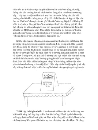 sách nấu ăn mói vừa đưực chuyển tói (nó nằm trên bàn uống cà phê),
thông báo của trường học và các hóa đon đang nằm trên bàn ăn ở trong
bếp... Hãy tạo ra một noi lưu trữ mọi thư từ và các thông báo của nhà
trường cho đến khi chúng được xử lý. Đó có thể là một cái kẹp tài liệu cho
thư từ. Nhà McCullough có một góc "thư tín" ở trong bếp (có vẻ không dễ
nhìn lắm), đưực dùng để làm "trạm đỗ tạm thòi" cho những giấy tờ như
thế, nhưng họ không cho phép mọi noi trong nhà trở thành một điểm tập
kết giấy tờ. Một bà mẹ khỏi động chiến dịch chống lại thói quen "buông
quăng bỏ vãi” bằng cách đặt tấm biển ở trên bàn như một lòi nhắc nhở.
"Không đặt đồ ở đây. Ai vi phạm sẽ bị phạt 10 xu.”
Nhiều bậc cha mẹ phàn nàn rằng con cái họ thường vứt một hàng dài
áo khoác và sách vở đằng sau mỗi khi chúng đi lại trong nhà. Hãy tạo một
noi đê các món đồ như vậy. Tạo các móc treo và giá treo ở noi thuận tiện
hay trước tủ đựng đồ. Sau đó, thuyết phục trẻ sử dụng chúng. Ngay cả một
cái hộc ở dưói ghế ngồi để chứa sách vở ở trường cũng còn tốt hon là sách
vở bị vứt ở khắp noi. Bỏ mọi thứ ở những khu vực chính của căn nhà mang
tói hình ảnh ẩn dụ của việc "buông quăng bỏ vãi" ảnh hưởng tói cả gia
đình. Một nhà hiền triết đã từng nói rằng: "Cách chúng ta làm việc nhỏ
phản ánh cách chúng ta làm việc lớn". Điều này có thể là việc quản lý và sắp
xếp những thứ nhỏ nhặt khiến cho ngôi nhà trở nên gọn gàng và ngăn nắp.
Thiết lập thời gian biểu. Liệu bọn trẻ có làm việc vào buổi sáng, sau
khi ăn tối, sáng thứ Bảy hay chiều thứ Sáu không? Thiết lập lịch làm việc
mỗi ngày hoặc mỗi tuần sẽ giúp trẻ đảm nhận công việc và lên kế hoạch cho
các hoạt động liên quan tói nhiệm vụ làm các công việc nhà khác. Đê nâng
 