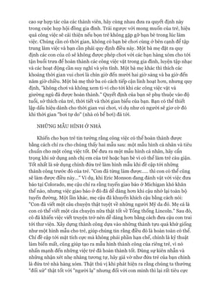 cao sự họp tác của các thành viên, hãy cùng nhau đưa ra quyết định này
trong cuộc họp hội đồng gia đình. Trái ngưực vói mong muốn của trẻ, hiệu
quả công việc sẽ cải thiện nếu bọn trẻ không gặp gỡ bạn bè trong lúc làm
việc. Chúng cần có thòi gian, không có bạn bè choi cùng ở bên cạnh để tập
trung làm việc và bạn cần phải quy định điều này. Một bà mẹ đặt ra quy
định các con của cô sẽ không được phép choi vói các bạn hàng xóm cho tói
tận buổi trưa để hoàn thành các công việc vặt trong gia đình, luyện tập nhạc
và các hoạt động cần suy nghĩ và yên tĩnh. Một bà mẹ khác thì thích các
khoảng thòi gian vui choi là chín giờ đến mười hai giò* sáng và ba giờ đến
năm giờ chiều. Một bà mẹ thứ ba có cách tiếp cận linh hoạt hon, nhưng quy
định, "không choi và không xem ti-vi cho tói khi các công việc vặt và
giường ngủ đã đưực hoàn thành." Quyết định của bạn sẽ phụ thuộc vào độ
tuổi, sở thích của trẻ, thòi tiết và thòi gian biểu của bạn. Bạn có thể thiết
lập dấu hiệu dành cho thòi gian vui choi, ví dụ như có người sẽ giơ cờ đỏ
khi thòi gian "bơi tự do" (nhà có bể bơi) đã tói.
NHỮNG MẪU HÌNH Ở NHÀ
Khiến cho bọn trẻ tin tưởng rằng công việc có thể hoàn thành được
bằng cách chỉ ra cho chúng thấy hai mẫu sau: một mẫu hình cá nhân và tiêu
chuẩn cho một công việc tốt. Đê đưa ra một mẫu hình cá nhân, hãy cẩn
trọng khi sử dụng anh chị em của trẻ hoặc bạn bè vì có thể làm trẻ cáu giận.
Tốt nhất là sử dụng chính đứa trẻ làm hình mẫu khi đề cập tói những
thành công trước đó của trẻ. "Con đã từng làm được.... thì con có thể cũng
sẽ làm được điều này..." Ví dụ, khi Eric Monson đang đánh vật vói việc đưa
báo tại Colorado, mẹ cậu chỉ ra rằng tuyến giao báo ở Michigan khó khăn
thế nào, nhưng việc giao báo ở đó đã dễ dàng hơn khi cậu nhớ lại toàn bộ
tuyến đường. Một lần khác, mẹ cậu đã khuyến khích cậu bằng cách nói:
"Con đã viết một câu chuyện thật tuyệt về những người Mỹ da đỏ. Mẹ cá là
con có thể viết một câu chuyện nữa thật tốt về Tổng thống Lincoln." Sau đó,
cô đã khiến việc viết truyện trở nên dễ dàng hơn bằng cách đưa cậu con trai
tới thư viện. Xây dựng thành công dựa vào những thành tựu quá khứ giống
như một hình mẫu cho trẻ, giúp chúng tin rằng điều đó là hoàn toàn có thể.
Chỉ đề cập tói mặt tích cực mà không phải phần hạn chế, chính là kỹ thuật
làm biến mất, cũng giúp tạo ra mẫu hình thành công của riêng trẻ, vì nó
nhấn mạnh đến những việc trẻ đã hoàn thành tốt. Dùng sự kiên nhẫn và
những nhận xét nhẹ nhàng tương tự, hãy giả vờ như đứa trẻ của bạn chính
là đứa trẻ nhà hàng xóm. Thật thú vị khi phát hiện ra rằng chúng ta thường
"đối xử" thật tốt vói "người lạ" nhưng đối vói con mình thì lại rất tiêu cực
 