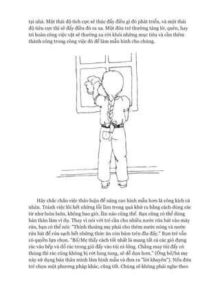 tại nhà. Một thái độ tích cực sẽ thúc đẩy điều gì đó phát triển, và một thái
độ tiêu cực thì sẽ đẩy điều đó ra xa. Một đứa trẻ thường tảng lờ, quên, hay
trì hoãn công việc vặt sẽ thường xa ròi khỏi những mục tiêu và cần thêm
thành công trong công việc đó để làm mẫu hình cho chúng.
Hãy chắc chắn việc thảo luận để nâng cao hình mẫu hon là công kích cá
nhân. Tránh việc lôi hết những lỗi lầm trong quá khứ ra bằng cách dùng các
từ như luôn luôn, không bao giờ, lần nào cũng thế. Bạn cũng có thể dùng
bản thân làm vi dụ. Thay vì nói vói trẻ cần cho nhiều nước rửa bát vào máy
rửa, bạn có thể nói: "Thỉnh thoảng mẹ phải cho thêm nước nóng và nước
rửa bát để rửa sạch hết những thức ăn còn bám trên đĩa đấy." Bọn trẻ vẫn
có quyền lựa chọn. "Bố/Mẹ thấy cách tốt nhất là mang tất cả các giỏ đựng
rác vào bếp và đổ rác trong giỏ đấy vào túi ni-lông. Chẳng may túi đấy có
thủng thì rác cũng không bị rứt lung tung, sẽ dễ dọn hon." (Ông bố/bà mẹ
này sử dụng bản thân mình làm hình mẫu và đưa ra "lòi khuyên"). Nếu đứa
trẻ chọn một phưong pháp khác, cũng tốt. Chúng sẽ không phải nghe theo
 