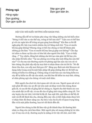 Xẽp gọn ghê
Dọn gọn bàn ăn.
Phòng ngủ
Hàngngày:
Dọn giường
Dọn gọn quần áo
ĐẶT CÂU HỎI KIỂU HƯỚNG DẪN KHÁM PHÁ
Hướng dẫn để trẻ tự khám phá công việc bằng những câu hỏi kiểu như:
"Đứng ở chỗ cửa ra vào thế này, trông sẽ thế nào nhỉ?" "Liệu con có thể làm
gì vói các ngăn kéo để trông nó gọn gàng hon không?" Khi đưa ra lòi đề
nghị giúp đỡ, hãy trao trách nhiệm cho trẻ bằng cách hỏi: "Con có muốn
bố/mẹ giúp không? Nhưng cũng có thể cho chúng cơ hội đê khám phá
những gì cần làm: "Con có muốn bố/mẹ làm gì giúp con không?" cần dạy
trẻ nhìn ra được sự lộn xộn và bừa bãi như người lớn thấy. "Con có thấy
rằng...?" Tuy nhiên, đừng hỏi những câu hỏi tạo cảm giác tội lỗi hay yêu
cầu nhận lỗi kiểu như: "Tại sao phòng con trông như một đống lộn xộn thế
này?" Có cha mẹ nào thường xuyên tói phòng ngủ lộn xộn của con cái và
bảo chúng cần phải sắp xếp lại mọi thứ và nhận được câu trả lòi là: "Nó đã
được thu dọn, con xếp mọi thứ gọn rồi". Bảng quy định mà nhà Monson sử
dụng (như trang 203) là một biện pháp tốt giúp những đứa trẻ đó biết mẹ
chúng sẽ kiểm tra những gì. Chúng cũng có một bản sao của bảng kiểm tra
này để tự kiểm tra đồ vật của mình, sau khi Sue đã kiểm tra mọi thứ, chúng
sẽ nhìn phòng ngủ của chúng vói một cách khác.
Một người cha choi trò choi quan sát vói các con. Người quan sát sẽ có
một phút để nhìn vào 20 đồ vật trên một cái khay trước khi chúng được
giấu đi, và sau đó thì cố gắng liệt kê chúng ra. Ngưòi cha thử thách các con
của mình đặt 20 đồ vật, và sau đó cha cố gắng nhớ càng nhiều càng tốt. Trò
này luyện cho trẻ chú ý tói thứ bị lấy đi. Sau một hồi, một đứa có thể lấy đi
một vài đồ để đánh lừa cha, nhưng điều này vẫn có thể chấp nhận được bởi
vì nhận thức đã được nâng cao. Sự chú ý của cha là yếu tố quan trọng hàng
đầu và là một phần thưởng, bọn trẻ rất thích điều đó.
Người lớn chúng ta khi đã làm việc gì đó thành thục thì thường khó
nhận ra rằng còn cách làm khác. Một người phụ nữ mang những ký ức tiêu
cực về mẹ của cô ấy, thường xuyên la mắng cô từ việc rất nhỏ, mà ít khi
 