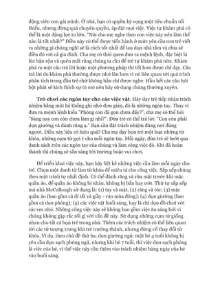 động viên con gái mình. Ớ nhà, bạn có quyền kỳ vọng một tiêu chuẩn tối
thiểu, nhưng đừng quá chuyên quyền, áp đặt mọi việc. Việc tự khám phá có
thể là một động lực to lớn. "Nói cho mẹ nghe theo con việc này nên làm thế
nào là tốt nhất?" Điều này có thể đưực tiến hành &mức yêu cầu con trẻ viết
ra những gì chúng nghĩ sẽ là cách tốt nhất để lau dọn nhà tắm và chia sẻ
điều đó vói cả gia đình. Cha mẹ có thói quen đưa ra mệnh lệnh, đặc biệt là
lúc bận rộn và quên mất rằng chúng ta cần để trẻ tự khám phá nữa. Khám
phá ra một câu trả lòi hoặc một phưong pháp thì tốt hon đưực chỉ dạy. Câu
trả lòi do khám phá thường được nhử lâu hon vì nó liên quan tói quá trình
phân tích trong đầu trẻ chứ không hẳn chỉ đưực nghe. Hầu hết các câu hỏi
bột phát sẽ kích thích sự tò mò nên hãy sử dụng chúng thường xuyên.
Trò cho*i các ngón tay cho các việc vặt. Hãy dạy trẻ tiếp nhận trách
nhiệm bằng một hệ thống ghi nhớ đon giản, đó là nhũng ngón tay. Thay vi
đưa ra mệnh lệnh kiểu "Phòng con đã gọn chưa đấy?", cha mẹ có thể hỏi
"Sáng nay con còn chưa làm gì nhỉ?". Đứa trẻ có thể trả lòi: "Con còn phải
dọn giường và đánh răng ạ." Bạn cần đặt trách nhiệm đúng noi đúng
ngưòi. Điều này liệu có hiệu quả? Cha mẹ dạy bọn trẻ một loạt những từ
khóa, những cụm từ gựi ý cho mỗi ngón tay. Mỗi ngày, đứa trẻ sẽ lưứt qua
danh sách trên các ngón tay của chúng và làm công việc đó. Khi đã hoàn
thành thì chúng sẽ sẵn sàng tói trường hoặc vui choi.
Đê triển khai việc này, bạn hãy liệt kê những việc cần làm mỗi ngày cho
trẻ. Chọn một danh từ làm từ khóa để miêu tả cho công việc, sắp xếp chúng
theo một trình tự nhất định. Có thể đánh răng và rửa mặt trước khi mặc
quần áo, để quần áo không bị nhàu, không bị bẩn hay ưứt. Thứ tự sắp xếp
mà nhà McCullough sử dụng là: (1) tay và mặt, (2) răng và tóc; (3) mặc
quần áo (bao gồm cả đi tất và giầy - vào mùa đông); (4) dọn giường (bao
gồm cả dọn phòng); (5) các việc vặt buổi sáng, hay là chỉ dọn đồ choi vói
các em nhỏ. Những công việc này sẽ không bao gồm việc ăn sáng bởi vì
chúng không gặp rắc rối gì vói vấn đề này. Sử dụng những cụm từ giống
nhau cho tất cả bọn trẻ trong nhà. Thêm các trách nhiệm có thể liên quan
tói các từ tượng trưng khi trẻ trưởng thành, nhưng đừng cố thay đổi từ
khóa. Ví dụ, theo chủ đề thứ ba, dọn giường ngủ: một bé 4 tuổi không bị
yêu cầu dọn sạch phòng ngủ, nhưng khi bé 7 tuổi, thì việc dọn sạch phòng
là việc của bé, vì thế việc này cần thêm vào trách nhiệm hàng ngày của bé
vào buổi sáng.
 