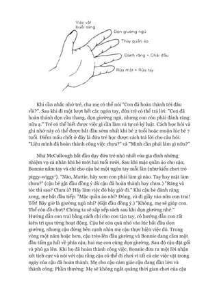 Việc vặt
buổi sáng
Dọn giường ngủ
Thay quần áo
Đánh răng + Chải đầu
Rửa mặt + Rửa tay
Khi cần nhắc nhở trẻ, cha mẹ có thể nói "Con đã hoàn thành tói đâu
rồi?". Sau khi đi một lượt hết các ngón tay, đứa trẻ có thê trả lòi: "Con đã
hoàn thành dọn cầu thang, dọn giường ngủ, nhưng con còn phải đánh răng
nữa ạ." Trẻ có thể biết đưực việc gì cần làm và tự có kỷ luật. Cách học hỏi và
ghi nhớ này có thể đưực bắt đầu sớm nhất khi bé 2 tuổi hoặc muộn lúc bé 7
tuổi. Điểm mấu chốt ở đây là đứa trẻ học đưực cách trả lòi cho câu hỏi:
"Liệu mình đã hoàn thành công việc chưa?" và "Mình cần phải làm gì nữa?”
Nhà McCullough bắt đầu dạy đứa trẻ nhỏ nhất của gia đình những
nhiệm vụ cá nhân khi bé mói hai tuổi rưỡi. Sau khi mặc quần áo cho cậu,
Bonnie nắm tay và chỉ cho cậu bé một ngón tay mỗi lần (như kiểu choi trò
piggy-mggy1). "Nào, Mattie, hãy xem con phải làm gì nào. Tay hay mặt làm
chưa?" (cậu bé gật đầu đồng ý dù cậu đã hoàn thành hay chưa.) "Răng và
tóc thì sao? Chưa à? Hãy làm việc đó bây giờ đi." Khi cậu bé đánh răng
xong, mẹ bắt đầu tiếp: "Mặc quần áo nhỉ? Đúng, và đi giầy vào nữa con trai!
Tốt! Bây giờ là giường ngủ nhỉ? (Gật đầu đồng ý.) "Không, mẹ sẽ giúp con.
Thế còn đồ choi? Chúng ta sẽ sắp xếp sách sau khi dọn giường nhé."
Hướng dẫn con trai bằng cách chỉ cho con tận tay, cô hướng dẫn con rất
kiên trì qua từng hoạt động. Cậu bé còn quá nhỏ vào lúc bắt đầu dọn
giường, nhưng cậu đứng bên cạnh nhìn mẹ cậu thực hiện việc đó. Trong
vòng một năm hoặc hon, cậu trèo lên đầu giường và Bonnie đang cầm một
đầu tấm ga hất về phía cậu, hai mẹ con cùng dọn giường. Sau đó cậu đặt gối
và phủ ga lên. Khi họ đã hoàn thành công việc, Bonnie đưa ra một lòi nhận
xét tích cực và nói vói cậu rằng cậu có thể đi choi vì tất cả các việc vặt trong
ngày của cậu đã hoàn thành. Mẹ cho cậu cảm giác cậu đang dần lớn và
thành công. Phần thưởng: Mẹ sẽ không ngắt quãng thòi gian choi của cậu
 