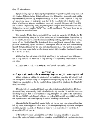 công việc vào ngày mai.
Bạn phải dừng ngay lại! Bạn đang thực hiện nhiệm vụ quan trọng nhất trong danh sách
việc cần làm, đó là tận hưởng thòi gian bên con. Hãy thôi nghĩ tói những điều khác và hãy
thật sự tập trung vào con, tập trung vào những gì các bé nói và làm. Hãy nhận ra rằng việc
này quan trọng ngang vói những việc như: thay tã cho con, chuẩn bị bữa ăn chiều hoặc
chuẩn bị bài báo cáo. Vậy nên bạn hãy trò chuyện vói con mình thật thoải mái. Ví dụ, khi
con bạn khoe: “Mẹ có tưởng tượng đưực không? Con vừa giết được 17 con thủy quái đấy”,
thì bạn đừng chỉ ậm ừ qua loa “Thế à”. Thay vào đó, bạn hãy nói: “Thế nghĩa là con trai mẹ
đã dùng hết các mũi tên rồi sao?”
Một mẹo nhỏ để cảm thấy hứng thú khi ở bên con là tập trung vào việc đó như thể đó
là mục tiêu cuối cùng. Vâng, có thể là bạn không thật sự thích thú vói việc thay các loại váy
áo cho búp bê, nói chuyện về các điểm mạnh của từng đội bóng, nghe về trận chiến tưởng
tưựng hết sức chi tiết giữa thế lực ánh sáng và những người ngoài hành tinh. Bạn không
phải làm tất cả những việc đó. Tất cả chỉ là phưong tiện để đi tói đích. Mục đích cuối cùng
là dành thòi gian bên con trẻ, tìm hiểu cách các cháu nhìn nhận về thế giói và những điều
làm các cháu ngạc nhiên, buồn bã, tổn thưong, vui vẻ, thích thú, chán ghét hoặc kích thích
trí tò mò của các cháu.
Khi bạn học đưực cách thôi nghĩ tói các việc khác và tận hưởng thòi gian ở bên con,
bạn sẽ thấy niềm vui khi ở bên con sẽ tăng lên đáng kể và bạn sẽ thật sự bắt đầu học hỏi từ
con mình.
HÃY TẬP TRUNG VÀO VIỆC ĐÓ NHƯ THỂ ĐÓ LÀ MỤC TIÊU cuối CÙNG.
QUY TẮC 16
GIỮ SẠCH SẼ, NGĂN NẮP KHONG QUÁ QUAN TRQNG NHƯ BẠN NGHĨ
Khi tôi mói gặp vợ tôi bây giờ, tôi cảm thấy hoi sự khi tói nhà cô ấy. Tôi vẫn nhớ hình
ảnh những chiếc bàn sạch bóng, sàn nhà gần như không có một hạt bụi. Bạn hỏi bất cứ đồ
vật gì trong nhà và cô ấy có thể cho bạn biết chúng ở đâu (ý tôi là tất cả mọi thứ đều có chỗ
riêng của chúng).
Tôi có thể nói vói bạn rằng đó là một khái niệm hoàn toàn xa lạ đối vói tôi. Tôi thuộc
týp người không mảy may để ý gì đến việc tổ chức sắp xếp nhà cửa. Tôi phải thú nhận rằng,
khi chúng tôi quyết định có con, tôi đã rất lo lắng, không biết liệu vự tôi sẽ đối mặt vói mọi
thứ thế nào. Tôi biết cách chăm sóc nhà cửa của cô ấy sẽ không thích họp với kiểu nuôi dạy
con một cách thoải mái và không nặng nề như cả hai chúng tôi đều muốn.
Vậy mà cô ấy lại thích nghi rất nhanh. Nhiều bậc cha mẹ khác cũng nhanh chóng thay
đổi, tuy nhiên đó không phải là tất cả. Một số vẫn khăng khăng không chịu đưực những thứ
như bùn, bụi bẩn, rác, sách vở, đồ choi, sự ồn ào và vô tổ chức vốn đưực coi là vấn đề
đưong nhiên đối vói con trẻ.
Ở đây có hai lựa chọn. Lựa chọn thử nhất là bạn phải gồng mình lên, cố gắng làm
những điều không thể và giữ cho nhà cửa gọn gàng, trong khi khiến các con luôn căng thẳng
 