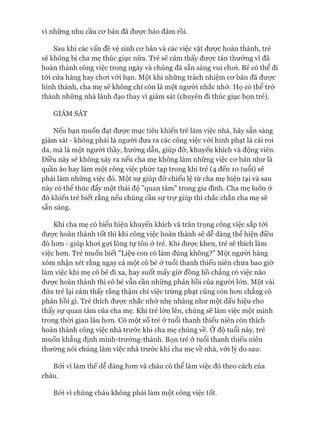 vì những nhu cầu cơ bản đã được bảo đảm rồi.
Sau khi các vấn đề vệ sinh cơ bản và các việc vặt được hoàn thành, trẻ
sẽ không bị cha mẹ thúc giục nữa. Trẻ sẽ cảm thấy được tán thưởng vì đã
hoàn thành công việc trong ngày và chúng đã sẵn sàng vui chơi. Bé có thể đi
tới cửa hàng hay chơi vói bạn. Một khi những trách nhiệm cơ bản đã được
hình thành, cha mẹ sẽ không chỉ còn là một người nhắc nhở. Họ có thể trở
thành những nhà lãnh đạo thay vì giám sát (chuyên đi thúc giục bọn trẻ).
GIÁM SÁT
Nếu bạn muốn đạt được mục tiêu khiến trẻ làm việc nhà, hãy sẵn sàng
giám sát - không phải là người đưa ra các công việc vói hình phạt là cái roi
da, mà là một người thầy, hương dẫn, giúp đỡ, khuyến khích và động viên.
Điều này sẽ không xảy ra nếu cha mẹ không làm những việc cơ bản như là
quần áo hay làm một công việc phức tạp trong khi trẻ (4 đến 10 tuổi) sẽ
phải làm những việc đó. Một sự giúp đỡ chiếu lệ từ cha mẹ hiện tại và sau
này có thê thúc đẩy một thái độ "quan tâm" trong gia đình. Cha mẹ luôn ở
đó khiến trẻ biết rằng nếu chúng cần sự trự giúp thì chắc chắn cha mẹ sẽ
sẵn sàng.
Khi cha mẹ có biểu hiện khuyến khích và trân trọng công việc sắp tói
được hoàn thành tốt thì khi công việc hoàn thành sẽ dễ dàng thể hiện điều
đó hơn - giúp khơi gợi lòng tự tôn ở trẻ. Khi được khen, trẻ sẽ thích làm
việc hơn. Trẻ muốn biết "Liệu con có làm đúng không?" Một người hàng
xóm nhận xét rằng ngay cả một cô bé ở tuổi thanh thiếu niên chưa bao giờ
làm việc khi mẹ cô bé đi xa, hay suốt mấy giờ đồng hồ chẳng có việc nào
được hoàn thành thì cô bé vẫn cần những phản hồi của người lớn. Một vài
đứa trẻ lại cảm thấy rằng thậm chí việc trừng phạt cũng còn hơn chẳng có
phản hồi gì. Trẻ thích được nhắc nhở nhẹ nhàng như một dấu hiệu cho
thấy sự quan tâm của cha mẹ. Khi trẻ lớn lên, chúng sẽ làm việc một mình
trong thòi gian lâu hơn. Có một số trẻ ở tuổi thanh thiếu niên còn thích
hoàn thành công việc nhà trước khi cha mẹ chúng về. Ở độ tuổi này, trẻ
muốn khẳng định mình-trưởng-thành. Bọn trẻ ở tuổi thanh thiếu niên
thường nói chúng làm việc nhà trước khi cha mẹ về nhà, vói lý do sau:
Bởi vì làm thế dễ dàng hơn và cháu có thể làm việc đó theo cách của
cháu.
Bởi vì chúng cháu không phải làm một công việc tốt.
 