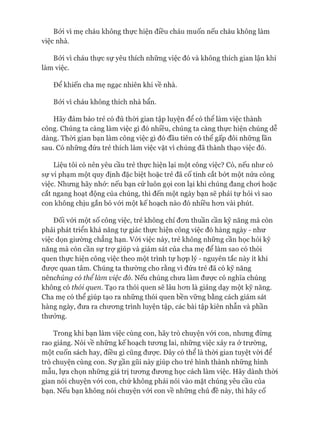 Bởi vì mẹ cháu không thực hiện điều cháu muốn nếu cháu không làm
việc nhà.
Bởi vì cháu thực sự yêu thích những việc đó và không thích gian lận khi
làm việc.
Để khiến cha mẹ ngạc nhiên khi về nhà.
Bởi vì cháu không thích nhà bẩn.
Hãy đảm bảo trẻ có đủ thòi gian tập luyện để có thể làm việc thành
công. Chúng ta càng làm việc gì đó nhiều, chúng ta càng thực hiện chúng dễ
dàng. Thòi gian bạn làm công việc gì đó đầu tiên có thê gấp đôi những lần
sau. Có những đứa trẻ thích làm việc vặt vì chúng đã thành thạo việc đó.
Liệu tôi có nên yêu cầu trẻ thực hiện lại một công việc? Có, nếu như có
sự vi phạm một quy định đặc biệt hoặc trẻ đã cố tình cắt bớt một nửa công
việc. Nhưng hãy nhớ: nếu bạn cứ luôn gọi con lại khi chúng đang choi hoặc
cắt ngang hoạt động của chúng, thì đến một ngày bạn sẽ phải tự hỏi vì sao
con không chịu gắn bó vói một kế hoạch nào đó nhiều hon vài phút.
Đối vói một số công việc, trẻ không chỉ đon thuần cần kỹ năng mà còn
phải phát triển khả năng tự giác thực hiện công việc đó hàng ngày - như
việc dọn giường chẳng hạn. Vói việc này, trẻ không những cần học hỏi kỹ
năng mà còn cần sự trự giúp và giám sát của cha mẹ để làm sao có thói
quen thực hiện công việc theo một trình tự họp lý - nguyên tắc này ít khi
đưực quan tâm. Chúng ta thường cho rằng vì đứa trẻ đã có kỹ năng
nênchúng có thể làm việc đó. Nếu chúng chưa làm đưực có nghĩa chúng
không có thói quen. Tạo ra thói quen sẽ lâu hon là giảng dạy một kỹ năng.
Cha mẹ có thể giúp tạo ra những thói quen bền vững bằng cách giám sát
hàng ngày, đưa ra chưong trình luyện tập, các bài tập kiên nhẫn và phần
thưởng.
Trong khi bạn làm việc cùng con, hãy trò chuyện vói con, nhưng đừng
rao giảng. Nói về những kế hoạch tưong lai, những việc xảy ra ở trường,
một cuốn sách hay, điều gì cũng đưực. Đây có thể là thòi gian tuyệt vòi để
trò chuyện cùng con. Sự gần gũi này giúp cho trẻ hình thành những hình
mẫu, lựa chọn những giá trị tưong đưong học cách làm việc. Hãy dành thòi
gian nói chuyện vói con, chứ không phải nói vào mặt chúng yêu cầu của
bạn. Nếu bạn không nói chuyện vói con về những chủ đề này, thì hãy cố
 