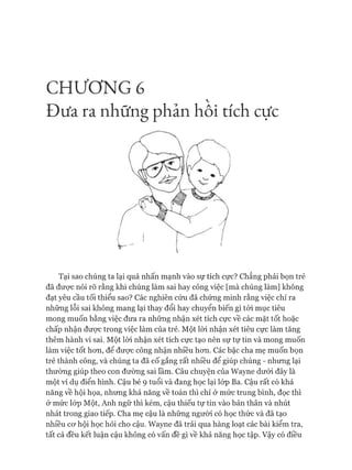 C H Ư Ơ N G 6

Đ ưa ra những phản hôi tích cực
Tại sao chúng ta lại quá nhấn mạnh vào sự tích cực? Chẳng phải bọn trẻ
đã đưực nói rõ rằng khi chúng làm sai hay công việc [mà chúng làm] không
đạt yêu cầu tối thiểu sao? Các nghiên cứu đã chứng minh rằng việc chỉ ra
những lỗi sai không mang lại thay đổi hay chuyển biến gì tói mục tiêu
mong muốn bằng việc đưa ra những nhận xét tích cực về các mặt tốt hoặc
chấp nhận đưực trong việc làm của trẻ. Một lòi nhận xét tiêu cực làm tăng
thêm hành vi sai. Một lòi nhận xét tích cực tạo nên sự tự tin và mong muốn
làm việc tốt hon, để đưực công nhận nhiều hon. Các bậc cha mẹ muốn bọn
trẻ thành công, và chúng ta đã cố gắng rất nhiều để giúp chúng - nhung lại
thường giúp theo con đường sai lầm. Câu chuyện của Wayne dưới đây là
một ví dụ điển hình. Cậu bé 9 tuổi và đang học lại lóp Ba. Cậu rất có khả
năng về hội họa, nhung khả năng về toán thì chỉ ở mức trung bình, đọc thì
ở mức lóp Một, Anh ngữ thì kém, cậu thiếu tự tin vào bản thân và nhút
nhát trong giao tiếp. Cha mẹ cậu là những người có học thức và đã tạo
nhiều cơ hội học hỏi cho cậu. Wayne đã trải qua hàng loạt các bài kiểm tra,
tất cả đều kết luận cậu không có vấn đề gì về khả năng học tập. Vậy có điều
 