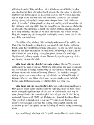 gì không ổn ở đây? Đầu mối đưực mở ra khi cha mẹ cậu tói thăm lóp học
của cậu. Bọn trẻ đã vẽ những bức tranh về ngôi nhà của chúng rồi ghim lên
một tấm bản đồ thành phố. Cô giáo đứng cạnh mẹ của Wayne đã nghe mẹ
cậu bé nhận xét về bức tranh của con trai mình: "Nhìn này, làm sao một
đường bị cong thế này lại ở trong nhà của Wayne đưực. Cách phối cảnh
phải tốt hon chứ." Khi cô giáo chỉ ra rằng nhà của Wayne thể hiện nhiều chi
tiết và khung cảnh hon bất kỳ bạn nào trong lóp, mẹ của cậu ngạc nhiên. Bà
đã không hề nhận ra! Ngay cả thành tựu nổi bật nhất của cậu, khả năng hội
họa, cũng phải chịu sự nhận xét rất khắt khe của cha mẹ. Wayne luôn lo
lắng, cha mẹ yêu quý cậu nhung cách mà họ giúp cậu đạt thành tích thì tiêu
cực nhiều hon là tích cực.
Các số liệu thống kê đưực Giáo sư Stephen Glenn của Viện nghiên cứu
Phát triển Gia đình chỉ ra rằng, trong một gia đình bình thường một đứa
trẻ chỉ nhận đưực một lòi khen trong khi nghe 21 lòi chê bai. (Một chú chó
thậm chí còn đưực nhận nhiều lòi khen hon!). Ớtrường, tỉ lệ này là 13 lòi
chê vói một lòi khen. Chúng ta đang làm gì vói các con của mình vậy?
Nghiên cứu kỹ nhũng nguyên tắc sau đây có thể giúp chúng ta úng xử tích
cực hon vói các con của mình.
Việc đánh giá cần phải hết sức nhẹ nhàng. Cha mẹ Wayne quên
mất nguyên tắc quan trọng này. Một trong những mục tiêu quan trọng nhất
của việc làm cha mẹ là tạo cho trẻ sự tự tin vào bản thân. Nhũng nhận xét
tích cực từ phía cha mẹ sẽ nuôi dưỡng điều này. Cha mẹ là hai trong số
những người quan trọng nhất trong cuộc đòi của trẻ. Nhũng lòi nhận xét
tích cực, tiêu cực, việc đặt ra yêu cầu vói con cái của cha mẹ có thể định
hưóng mức độ thành công của trẻ khi thực hiện một công việc.
Việc đánh giá cần ngay lập tức. Liệu bạn có nhó* đã dành rất nhiều
thòi gian để chuẩn bị cho một bài kiểm tra và lo lắng tự hỏi về điểm số của
mình nhung chẳng nhận đưực kết quả cho tói tận bảy tuần sau? Hay về
cuộc phỏng vấn xin việc sau đó bạn phải chờ cuộc gọi như đã hứa? Trong
cuốn sách Coping xvỉth Childreris Misbehavior, Rudolph Dreikurs đã nói:
"Trẻ con thích bị đánh hon là bị làm ngơ." Trẻ đấu tranh để được công
nhận và việc đánh giá cần được đưa ra càng sớm càng tốt. Việc cha mẹ
dành thòi gian để đánh giá sẽ cho trẻ thấy rằng nỗ lực của chúng được công
nhận.
Bọn trẻ sẽ làm gì nếu được hỏi: "Hãy viết ra một điều cha mẹ đã nói vói
 