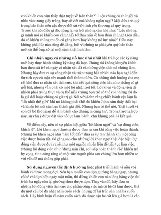 con khiến con cảm thấy thật tuyệt về bản thân?". Liệu chúng có chỉ ngồi và
nhìn vào trang giấy trắng, hay sẽ viết mà không ngần ngại? Một đứa trẻ quý
trọng bản thân nếu cậu được đối xử vói tình yêu thưong và quý trọng.
Trước khi nói điều gì đó, dừng lại và hỏi những câu hỏi như: "Liệu những
gì mình nói sẽ khiến con cảm thấy tốt hay xấu về bản thân chúng? Liệu điều
đó có khiến chúng muốn cố gắng hon hay không nỗ lực nữa?" Điều này
không phải lúc nào cũng dễ dàng, bỏi vì chúng ta phải yêu quý bản thân
mói có thể ứng xử lại một cách thật lịch lãm.
Ghi nhận ngay cả những nỗ lực nhỏ nhất khi trẻ học các kỹ năng
mói hay thực hành những kỹ năng đã học. Chúng tôi không khuyến khích
bạn theo sát trẻ cả ngày và nhận xét tất cả những việc nhỏ mà chúng làm.
Nhưng hãy đưa ra sự công nhận và trân trọng bất cứ khi nào bạn nghĩ đến.
Sự tích cực có một sức mạnh thôi thúc to lớn. Có những tình huống cha mẹ
rất khó đưa ra nhận xét tích cực, khi kết quả công việc hầu như chẳng có gì
nổi bật, nhưng vẫn phải có một lòi nhận xét tốt. Lòi khen và động viên dĩ
nhiên phải trung thực và cụ thể nếu không bọn trẻ có thể coi những lòi đó
là giả dối hoặc chẳng có giá trị gì. Nói vói John rằng chiếc bánh cậu làm là
"tốt nhất thế giói" khi nó không phải thế chỉ khiến John cảm thấy thất bại
và khiến lòi nói của bạn thành giả dối. Nhưng bạn có thể nói, "thật tuyệt vì
con đã bỏ thòi gian để làm bánh cho chúng ta cùng ăn". Trong trường họp
này, sự chú ý đưực đặt vào nỗ lực làm bánh, chứ không phải là kết quả.
về điểm này, nên có sự phân biệt giữa "lòi khen ngựi” và "sự động viên,
khích lệ". Lòi khen ngựi thường đưực đưa ra sau khi công việc hoàn thành.
Những lòi khen ngựi như "làm tốt đấy" đưa ra sự tán thành khi một công
việc đưực hoàn tất. cố gắng sao cho những lòi khen ngợi thật đặc biệt. Sự
động viên đưực đưa ra sẽ như một nguồn nhiên liệu để tiếp tục làm việc.
Những lòi động viên như "đừng nản chí, con sắp hoàn thành rồi" khiến trẻ
hy vọng, tin tưởng rằng có một sức mạnh phía sau chúng lớn hon nhiều so
vói vấn đề mà chúng gặp phải.
Sử dụng nguyên tắc định hưó*nghoặc phát triển hành vi gần vói
hành vi đưực mong đựi. Nếu bạn muốn con dọn giường hàng ngày, nhưng
cô bé chỉ dọn bốn ngày một tuần, thì đừng khiến con nản lòng bằng việc chỉ
trích ba ngày còn lại giường chưa đưực dọn. Thay vào đó, hãy đưa ra
những lòi động viên tích cực cho phần công việc mà cô bé đã làm được. Giả
dụ một cậu bé đã nhặt năm cuốn sách nhưng để lại trên sàn nhà ba cuốn
sách. Hãy bình luận về năm cuốn sách đã được cậu bé cất lên giá hon là cằn
 