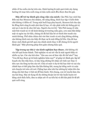 nhằn về ba cuốn còn lại trên sàn. Định hướng là một quá trình xây dựng
hướng tói mục tiêu cuối cùng cả tám cuốn sách đều đưực đưa lên giá.
Hãy để trẻ tự đánh giá công việc của mình. Cậu Phil, học sinh lóp
Bốn mà Sue Monson chủ nhiệm, rất năng động, thích học tập vì kiến thức
chứ không vì điểm số. Trong một buổi họp phụ huynh, Monson hỏi cha cậu
bé đồng thòi cũng là một nhà tâm lý học, về việc phát triển hệ thống giá trị
nội tại ở cậu bé ấy như thế nào. Người cha trả lòi: "Khi Phil mang về nhà
một bức tranh tự vẽ rất kinh khủng từ trường mẫu giáo, son màu bắn khắp
mặt và ngón tay dơ bẩn, chúng tôi đã hỏi liệu bé có thích bức tranh của
mình không. Phil nhìn chăm chú vào bức tranh và nói rằng không những
cậu không thích mà còn thấy đó thực sự là một đống hổ lốn. Cậu đã học
được cách đánh giá kết quả của chính mình thay vì để chúng tôi là người
đánh giá." Một phương pháp đơn giản nhưng hiệu quả.
Tập trung sự chú ý vào kinh nghiệmhọc đưọ*c, chứ không chỉ
vào kết quả hoàn thành. Thử nghiệm và sai sót vẫn là một người thầy có
nhiều uy lực. Các câu hỏi như: "Lần sau con sẽ làm việc đó thế nào?" hay
"Con đã học được gì từ kinh nghiệm hôm nay?" sẽ giúp trẻ đánh giá, lập kế
hoạch cho lần tiếp theo, và hãy tăng những lòi nhận xét tính cực thay vì
tiêu cực cho lòng tự tôn của trẻ. Chia sẻ một ví dụ từ bài học thử-và-sai của
chính bạn có thể giúp làm dịu bầu không khí, mang lại tiếng cười và cuộc
nói chuyện trở nên cỏi mở. Chẳng hạn như nhớ lại những kỷ niệm khi cha
dùng sữa bột thay vì bột mì để làm bánh. Nói chung, con trẻ muốn làm cha
mẹ hài lòng. Hãy sử dụng tối đa những thuận lựi từ việc huấn luyện trẻ
bằng cách thấu hiểu, đưa ra nhận xét về sự tiến bộ và đôi khi phải lờ đi kết
quả cuối cùng.
 