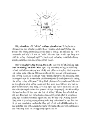 Hãy cẩn thậnvó*i "nhãn" mà bạn gán cho trẻ. Trẻ nghe được
những gì khi bạn nói chuyện điện thoại với ai đó về chúng? Chồng của
Bonnie nhẹ nhàng chỉ ra rằng việc cô miêu tả con gái hai tuổi của họ - "một
thiên thần phá hủy" - là một cái "nhãn" tiêu cực. Bọn trẻ nhà bạn đang mặc
chiếc áo phông có dòng chữ gì? Trẻ thường có xu hướng trở thành những
gì mà người khác nói rằng chúng sẽ trở thành.
Hãy dừnglại và tập trung, thậm chí là đếm, để chắc rằng bạn
đưa ra những "cú hích" tích cực. Hãy nhớ rằng những lòi nói đồng
tình và khích lệ quan trọng hon bất kỳ một phần thưởng hay hình phạt nào
- và chúng miễn phí nữa. Một người phụ nữ lớn tuổi, có những đứa con
đều trưởng thành, đã bình luận rằng: "Tôi không tin vào tất cả những phần
thưởng tích cực đó. Bọn trẻ cần phải làm việc vì đấy là nhiệm vụ của chúng,
nếu không chúng sẽ bị phạt!" Vâng, hình phạt có thể ngăn chặn một hành vi
sai trái, nhưng nó sẽ không tạo ra một thói quen mói, tốt hon như một sự
phát triển tích cực. Hãy dừng lại và suy nghĩ: liệu bạn có thích thú khi làm
việc vói một ông chủ chưa bao giờ nói vói bạn rằng ông ấy cảm kích nỗ lực
của bạn hay bạn đã làm một việc thật tốt không? Không. Bạn sẽ tránh xa
chỗ làm đó nếu có thể. Điều đó cũng đúng vói bọn trẻ, nhất là khi chúng
đang học cách làm việc theo người lớn, hay "bố mẹ - sếp". Chúng cần sự
động viên. Hãy tưởng tưựng những phản ứng khác nhau khi bạn đưa cho
bé gái một tập những con búp bê bằng giấy có rất nhiều lòi khen tặng tích
cực hoặc tập búp bê bằng giấy tưong tự nhưng lại nhận được bốn lòi cảnh
báo về những thiếu sót trong phòng ngủ của cô bé.
 