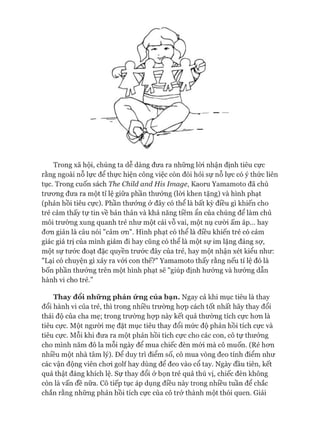 Trong xã hội, chúng ta dễ dàng đưa ra những lòi nhận định tiêu cực
rằng ngoài nỗ lực để thực hiện công việc còn đòi hỏi sự nỗ lực có ý thức liên
tục. Trong cuốn sách The Child and His Image, Kaoru Yamamoto đã chủ
trưong đưa ra một tỉ lệ giữa phần thưởng (lòi khen tặng) và hình phạt
(phản hồi tiêu cực). Phần thưởng ở đây có thể là bất kỳ điều gì khiến cho
trẻ cảm thấy tự tin về bản thân và khả năng tiềm ẩn của chúng để làm chủ
môi trường xung quanh trẻ như một cái vỗ vai, một nụ cười ấm áp... hay
đon giản là câu nói "cảm on". Hình phạt có thể là điều khiến trẻ có cảm
giác giá trị của mình giảm đi hay cũng có thể là một sự im lặng đáng sợ,
một sự tước đoạt đặc quyền trước đây của trẻ, hay một nhận xét kiểu như:
"Lại có chuyện gì xảy ra vói con thế?" Yamamoto thấy rằng nếu tỉ lệ đó là
bốn phần thưởng trên một hình phạt sẽ "giúp định hướng và hướng dẫn
hành vi cho trẻ.”
Thay đổi những phản ứng của bạn. Ngay cả khi mục tiêu là thay
đổi hành vi của trẻ, thì trong nhiều trường họp cách tốt nhất hãy thay đổi
thái độ của cha mẹ; trong trường họp này kết quả thường tích cực hon là
tiêu cực. Một người mẹ đặt mục tiêu thay đổi mức độ phản hồi tích cực và
tiêu cực. Mỗi khi đưa ra một phản hồi tích cực cho các con, cô tự thưởng
cho mình năm đô la mỗi ngày để mua chiếc đèn mói mà cô muốn. (Rẻ hon
nhiều một nhà tâm lý). Để duy trì điểm số, cô mua vòng đeo tính điểm như
các vận động viên choi golf hay dùng để đeo vào cổ tay. Ngày đầu tiên, kết
quả thật đáng khích lệ. Sự thay đổi ở bọn trẻ quả thú vị, chiếc đèn không
còn là vấn đề nữa. Cô tiếp tục áp dụng điều này trong nhiều tuần để chắc
chắn rằng những phản hồi tích cực của cô trở thành một thói quen. Giải
 