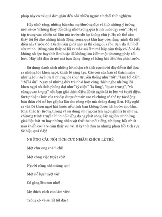 pháp này có vẻ quá đon giản đến nỗi nhiều người từ chối thử nghiệm.
Hãy nhó* rằng, những bậc cha mẹ thường đọc và thử những ý tưởng
mói sẽ có "những thay đổi đáng nhử trong quá trình nuôi dạy con". Họ sẽ
tập trung vào nhiều sai lầm mà trước đó họ không chú ý. Họ có thể cảm
thấy tội lỗi cho những hành động trong quá khứ hay ước rằng mình đã biết
điều này trước đó. Dù chuyện gì đã xảy ra thì cũng qua rồi. Bạn đã làm hết
sức mình. Đừng cảm thấy có lỗi vì mắc sai lầm mà hãy cảm thấy có lỗi vì đã
không nỗ lực hay thử làm hoặc đã không tìm kiếm một phưong pháp tốt
hon. Hãy bắt đầu từ noi mà bạn đang đứng và hăng hái tiến lên phía trước.
Sử dụng danh sách những lòi nhận xét tích cực dưới đây để có thể đưa
ra những lòi khen ngựi, khích lệ sáng tạo. Các con của bạn sẽ thích nghe
những lòi này hon là những lòi khen truyền thống như "tốt", "làm tốt đấy",
"thếlà ổn". Ngay cả nhũng đứa trẻ nhỏ hon cũng thích nghe những lòi
khen ngựi có chút phóng đại như "kỳ diệu" "lạ lùng", "quan trọng", "vô
cùng quan trọng" nếu bạn giải thích điều đó có nghĩa là to lón và tuyệt diệu.
Sự tự nhận thức của trẻ đạt được ở mức cao và chúng có thể tự tác động
bản thân vói nỗ lực gấp ba lần cho công việc mà chúng đang làm. Hãy nghĩ
ra vài lòi khen ngựi hài hước nếu tính bạn không đưực hài hước cho lắm.
Khai thác trí tưởng tưựng và sử dụng những cái tên ngộ nghĩnh từ những
chưong trình truyền hình nổi tiếng đang phát sóng, lấy nguồn từ những
giai điệu hát ru hay những nhân vật thể thao nổi tiếng, sử dụng bất cứ từ
nào khiến con trẻ cảm thấy vui vẻ. Hãy thử đưa ra những phản hồi tích cực.
Sẽ hiệu quả đấy!
NHỮNG CÂU NÓI TÍCH cựcNHẰM KHÍCH LỆ TRẺ
Một chú ong chăm chỉ!
Một công việc tuyệt vòi!
Ngưòi công nhân sáng tạo!
Một nỗ lực tuyệt vòi!
Cố gắng lên con nhé!
Mẹ thích cách con làm việc!
Trông có vẻ sẽ rất tốt đây!
 