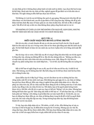 và cảm thấy gò bó vì không được phép hành xử một cách tự nhiên. Lựa chọn thứ hai là mặc
kệ hết thảy, thoải mái cho các cháu nô đùa, nghịch ngợm để gia đình vui vẻ dù nhà cửa có
bừa bộn. Tôi nghĩ chúng ta đều biết lựa chọn nào tốt hon.
Tôi không có ý nói là con trẻ không cần sạch sẽ, gọn gàng. Nhưng trước tiên hãy để các
cháu đưực vui choi thoải mái, sau đó cả gia đình có thể cùng dọn dẹp. Không vấn đề gì nếu
khăn trải bàn dính đầy màu vẽ hoặc quần áo các cháu bị lấm bùn. Bởi tất cả đều có thể giặt
sạch. Vấn đề sẽ chỉ xảy ra khi các cháu không được phép sống thoải mái và vui vẻ.
TÔI KHÔNG CÓ Ý NÓI LÀ CON TRẺ KHÔNG CẦN SẠCH SẼ, GỌN GÀNG, NHƯNG
TRƯỚC TIÊN HÃY ĐỂ CÁC CHÁU ĐƯỢC VUI CHOI THOẢI MÁI.
QUY TẮC 17
BIẾT CHẤP NHẬN RỦI RO ĐA Lư Ờ N G TRƯỚC
Khi tôi còn nhỏ, có một chuyện đã xảy ra vói cậu em trai 8 tuổi của tôi. Cậu ấy quyết
định leo lên một cái cây cao ở trong vườn. Khi nó leo được gần bằng mái nhà thì cành cây bị
gãy. Nó hét thất thanh và bám vội vào cành cây cao hon ở phía trên và lơ lửng cách mặt đất
gần 8m.
Mẹ tôi chạy vội ra vườn. Chắc hẳn mẹ đã vô cùng lo lắng khi nhìn thấy em tôi đu người
lơ lửng như vậy, nhưng mẹ không để lộ ra. Mẹ chỉ nhẹ nhàng trấn an: “Không sao đâu con,
có một cành cây nhỏ cách chân trái của con khoảng ìocm. Đấy, đúng rồi. Giờ thì con
chuyển tay phải xuống bám vào cành thấp hơn...” và cứ thế, mẹ đã hướng dẫn em xuống tới
đất.
Rất có thể bạn sẽ nghĩ rằng từ sau vụ đó, mẹ tôi sẽ cấm em tôi leo cây, ít nhất là vài
năm. Thế nhưng, mẹ tôi không làm thế. Mẹ hiểu rằng em tôi đã học được một bài học hữu
ích và đúng là như vậy.
Quan điểm của tôi ở đây là gì? Vâng, con trẻ cần được tự rút ra những bài học cho
riêng mình, mắc lỗi và tìm cách vượt qua. Nếu không bao giờ gặp rủi ro, các cháu sẽ chẳng
bao giờ học được điều gì. Điều này cũng có nghĩa là bạn phải chấp nhận rủi ro. Hãy cho
phép các cháu trèo cây, để các cháu một lần được đăng ký tất cả những môn học ở nếu cháu
muốn, hay đồng ý cho các cháu đi chơi xa. Tất nhiên, bạn sẽ là người phải lường trước
được rủi ro. Đôi khi, nếu độ rủi ro quá cao, bạn có thể nói “không” với các cháu. Nhưng bạn
không thể luôn theo quy tắc “khả năng xấu nhất có thể xảy ra”. Vì nếu bạn làm vậy, có lẽ bạn
luôn phải nói “không”, bởi chẳng có gì là đảm bảo an toàn tuyệt đối cả. Và khi đó, các con
bạn sẽ chẳng học được điều gì, các cháu sẽ không được trang bị đủ để có thể tự quyết định
mọi việc cho cuộc sống độc lập sau này. Trong trường hợp như vậy, bạn đã không hoàn
thành tốt vai trò của mình.
Vì vậy, bạn nên chấp nhận rủi ro. Tất nhiên, có thể, có lúc, điều không hay sẽ xảy ra.
Con bạn có thể sẽ bị gãy tay, bị điểm kém trong kỳ thi ở trường. Nhưng qua các việc đó,
cũng như bạn, cháu đã học được nhiều điều. Nếu lựa chọn không chấp nhận rủi ro nào, thì
mọi việc có thể còn nguy hiểm hơn và gây nhiều bất lợi cho cháu về sau này.
 