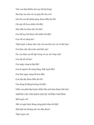 Mẹ thực sự cảm on sự giúp đỡ của con!
Giờ thì con đã chinh phục đưực điều đó rồi!
Cái này tốt hon nhiều rồi đấy!
Hãy tiếp tục làm việc tốt nhé!
Con đã học hỏi đưực rất nhiều rồi đấy!
Con rất có năng lực!
Thật tuyệt vì được làm việc vói con khi con vui vẻ thế này!
Con làm việc như một anh lính vậy!
Oa, con thực sự rất tập trung và say mê công việc!
Con đã rất nỗ lực!
Con ngày càng tự lập đấy!
Con là người rất năng động. Rất tuyệt đấy!
Con làm ngày càng tốt hon đấy!
Con sắp đạt được điều đó rồi!
Con đang đi đúng hướng rồi đấy!
Chắc con phải tập luyện nhiều lắm mói làm được thế này!
NHỮNG CÂU NÓI KHƠI GỢI sự TƯỞNG THƯỞNG
Rất tuyệt vòi!
Đến cả ngài Sạch Bong cũng phải trầm trồ đấy!
Một kiệt tác không chê vào đâu được!
Thật tuyệt vòi!
 
