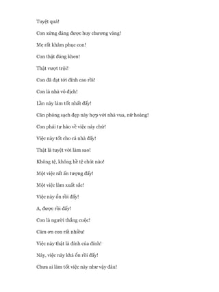 Tuyệt quá!
Con xứng đáng đưực huy chưong vàng!
Mẹ rất khâm phục con!
Con thật đáng khen!
Thật vượt trội!
Con đã đạt tói đỉnh cao rồi!
Con là nhà vô địch!
Lần này làm tốt nhất đấy!
Căn phòng sạch đẹp này họp vói nhà vua, nữ hoàng!
Con phải tự hào về việc này chứ!
Việc này tốt cho cả nhà đấy!
Thật là tuyệt vòi làm sao!
Không tệ, không hề tệ chút nào!
Một việc rất ấn tưựng đấy!
Một việc làm xuất sắc!
Việc này ổn rồi đấy!
A, đưực rồi đấy!
Con là người thắng cuộc!
Cảm OTL con rất nhiều!
Việc này thật là đỉnh của đỉnh!
Này, việc này khá ổn rồi đấy!
Chưa ai làm tốt việc này như vậy đâu!
 