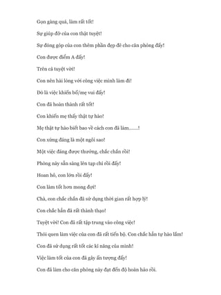 Sự giúp đỡ của con thật tuyệt!
Sự đóng góp của con thêm phần đẹp đẽ cho căn phòng đấy!
Con được điểm A đấy!
Trên cả tuyệt vòi!
Con nên hài lòng vói công việc mình làm đi!
Đó là việc khiến bố/mẹ vui đấy!
Con đã hoàn thành rất tốt!
Con khiến mẹ thấy thật tự hào!
Mẹ thật tự hào biết bao về cách con đã làm...... !
Con xứng đáng là một ngôi sao!
Một việc đáng đưực thưởng, chắc chắn rồi!
Phòng này sẵn sàng lên tạp chí rồi đấy!
Hoan hô, con lớn rồi đấy!
Con làm tốt hon mong đợi!
Chà, con chắc chắn đã sử dụng thòi gian rất họp lý!
Con chắc hẳn đã rất thành thạo!
Tuyệt vòi! Con đã rất tập trung vào công việc!
Thói quen làm việc của con đã rất tiến bộ. Con chắc hẳn tự hào lắm!
Con đã sử dụng rất tốt các kĩ năng của mình!
Việc làm tốt của con đã gây ấn tưựng đấy!
Con đã làm cho căn phòng này đạt đến độ hoàn hảo rồi.
 