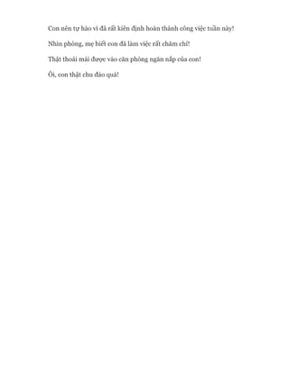 Con nên tự hào vì đã rất kiên định hoàn thành công việc tuần này!
Nhìn phòng, mẹ biết con đã làm việc rất chăm chỉ!
Thật thoải mái đưực vào căn phòng ngăn nắp của con!
Ôi, con thật chu đáo quá!
 