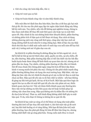 • Giữ cho công việc luôn hấp dẫn, thú vị
• Giúp trẻ vượt qua sự hãi
• Giúp trẻ hoàn thành công việc và cảm thấy thành công
Nếu một đứa trẻ định làm đau bản thân, làm đau ai đó hay gây hại một
thứ gì đó, thì cha mẹ cần phải ngay lập tức ngăn chặn hành động này bằng
bất kỳ cách nào. Tuy nhiên, nếu vấn đề không quá nghiêm trọng, chúng ta
hãy chọn cách khác để thay đổi một thói quen xấu hoặc tạo ra một thói
quen tốt. Đây chính là lúc mà những hình thức khuyến khích, phần thưởng
và những phân tích về hậu quả có thể đưực sử dụng. Học cách sử dụng
những phưong sách này cũng mất thòi gian, cũng như việc học cách sử
dụng những thiết bị mói như lò vi sóng chẳng hạn. Một số bậc cha mẹ thấy
thích thú khi đọc ít nhất một cuốn sách về nuôi dạy con mỗi năm để học hỏi
một vài ý tưởng mói mẻ về giáo dục con cái.
Sự khích lệ và phần thưởng là những động lực từ bên ngoài trẻ, và có
thể là bất kỳ thứ gì mà trẻ thích như: sách, quyền ưu tiên, sự yêu chiều, đồ
ăn, tiền thưởng. Một phần thưởng hấp dẫn có thể cần thiết vào lúc bắt đầu
huấn luyện hoặc được dùng để kích thích sự quan tâm của trẻ, nhưng nó sẽ
giảm dần tác dụng. Tuy nhiên, những phần thưởng sẽ dần dần trở thành
thứ để mua chuộc khi chúng phải ngày càng lớn hon để khoi dậy đưực
hành vi mong muốn (từ phía cha mẹ). Chúng tôi cần phải nhấn mạnh rằng
phần thưởng không được sử dụng cho mọi trường họp. Mặt khác, việc tạo
động lực làm việc cho trẻ chính là chuyện gì sẽ xảy ra khi trẻ đưa ra một lựa
chọn sai lầm. Hậu quả tất yếu xảy ra do bản chất tự nhiên - nếu bạn không
đi găng tay khi tròi giá lạnh, thì tay sẽ bị tê buốt. Một hậu quả theo logic do
ngưòi lớn tạo ra dẫn tói một kết quả tất yếu của việc phán xét sai, thiếu
khách quan của bọn trẻ. Việc xét đoán thiếu khách quan này thường kéo
theo việc rút lại những ưu tiên liên quan của trẻ hoặc là khôi phục lại
những việc chưa làm xong. Hậu quả không nên bị nhầm lẫn vói những lòi
đe dọa [của bố mẹ]. Thực ra, mỗi hành động không nhất thiết gây ra một
hậu quả. Ví dụ, trên thực tế chúng ta không lái xe quá tốc độ.
Sự khích lệ hay một sự củng cố có thể đưực sử dụng như một phần
thưởng khi (trẻ) nỗ lực thay đổi một hành vi, khi thử một việc gì đó mói
mẻ, hay khi tình huống có vẻ căng thẳng. Nếu bạn đã hứa [cho trẻ] một
phần thưởng, bạn cần phải giữ đúng lòi hứa để đảm bảo lòng tin, nhưng
không nhất thiết việc gì cũng phải hứa. Trong cuốn sách How to teach
 