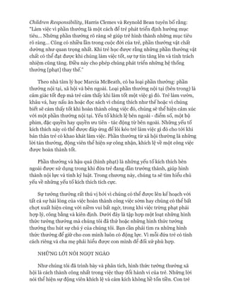 Children Responsibility, Harris Clemes và Reynold Bean tuyên bố rằng:
"Làm việc vì phần thưởng là một cách để trẻ phát triển định hướng mục
tiêu... Những phần thưởng rõ ràng sẽ giúp trẻ hình thành những mục tiêu
rõ ràng... Cũng có nhiều lần trong cuộc đòi của trẻ, phần thưởng vật chất
dường như quan trọng nhất. Khi trẻ học đưực rằng những phần thưởng vật
chất có thể đạt đưực khi chúng làm việc tốt, sự tự tin tăng lên và tính trách
nhiệm cũng tăng. Điều này cho phép chúng phát triển những hệ thống
thưởng [phạt] thay thế.”
Theo nhà tâm lý học Marcia McBeath, có ba loại phần thưởng: phần
thưởng nội tại, xã hội và bên ngoài. Loại phần thưởng nội tại (bên trong) là
cảm giác tốt đẹp mà trẻ cảm thấy khi làm tốt một việc gì đó. Trẻ làm vườn,
khâu vá, hay nấu ăn hoặc đọc sách vì chúng thích như thế hoặc vì chúng
biết sẽ cảm thấy tốt khi hoàn thành công việc đó, chúng sẽ thể hiện cảm xúc
vói một phần thưởng nội tại. Yếu tố khích lệ bên ngoài - điểm số, một bộ
phim, đặc quyền hay quyền un tiên - tác động từ bên ngoài. Những yếu tố
kích thích này có thể đưực đáp ứng để lôi kéo trẻ làm việc gì đó cho tói khi
bản thân trẻ có khao khát làm việc. Phần thưởng từ xã hội thường là những
lòi tán thưởng, động viên thể hiện sự công nhận, khích lệ về một công việc
đưực hoàn thành tốt.
Phần thưởng và hậu quả (hình phạt) là những yếu tố kích thích bên
ngoài đưực sử dụng trong khi đứa trẻ đang dần trưởng thành, giúp hình
thành nội lực và tính kỷ luật. Trong chưong này, chúng ta sẽ tìm hiểu chủ
yếu về những yếu tố kích thích tích cực.
Sự tưởng thưởng rất thú vị bỏi vì chúng có thể đưực lên kế hoạch vói
tất cả sự hài lòng của việc hoàn thành công việc sớm hay chúng có thể bất
chợt xuất hiện cùng vói niềm vui bất ngờ, trong khi việc trừng phạt phải
họp lý, công bằng và kiên định. Dưói đây là tập họp một loạt những hình
thức tưởng thưởng mà chúng tôi đã thử hoặc những hình thức tưởng
thưởng thu hút sự chú ý của chúng tôi. Bạn cần phải tìm ra những hình
thức thưởng để giữ cho con mình luôn có động lực. Vì mỗi đứa trẻ có tính
cách riêng và cha mẹ phải hiểu đưực con mình để đối xử phù họp.
NHỮNG LỜI NÓI NGỌT NGÀO
Như chúng tôi đã trình bày và phân tích, hình thức tưởng thưởng xã
hội là cách thành công nhất trong việc thay đổi hành vi của trẻ. Những lòi
nói thể hiện sự động viên khích lệ và cảm kích không hề tốn tiền. Con trẻ
 