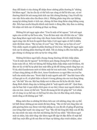 thay đổi hành vi của chúng để nhận đưực những phần thưởng là "những
lòi khen ngợi". Sự ân cần ấy có thể tích cực cũng có thê là tiêu cực, và trẻ
thường thích lòi nói mang tính tích cực khi chúng khoảng 7 hay 8 tuổi tùy
vào việc thỏa mãn nhu cầu đưực chú ý. Những phản ứng tiêu cực không
mang lại những hành vi tích cực, chúng chỉ làm tăng thêm căng thẳng xung
đột. Nếu bạn muốn khuyến khích một hành vi đúng đắn, hãy đưa ra những
lòi nhận xét tích cực về những gì thực sự đúng.
Những lòi nói ngọt ngào như: "Con là một cô bé ngoan." Lòi nói ngọt
ngào còn có thể cụ thể hon nữa, "Con đã làm một việc tốt khi rửa xe." (Khi
bạn đang khen ngựi một công việc đưực hoàn thành, thì tốt nhất là khen
ngựi công việc đó hon là người thực hiện.) Lòi ngọt ngào có thể ở nhiều
mức độ khác nhau: "Mẹ tự hào về con!" hay "Mẹ thực sự tự hào về con!"
Việc nhấn mạnh có nghĩa là phần thưởng sẽ lón hon. Những lòi ngọt ngào
tích cực là nhũng phần thưởng tốt nhất. Tất cả chúng ta đều tìm kiếm, giữ
gìn chúng và chúng tạo nên sự tự tin vững chãi.
Nhũng lòi khen ngựi kiểu chung chung thường rất khó chấp nhận.
"Con là một cậu bé ngoan!" là lòi khen quá chung chung bởi vì chẳng ai
hoàn toàn tốt cả. Nếu trẻ không thể thẳng thắn chấp nhận một lòi khen, thì
đứa trẻ ấy có thể bị ép phải làm một điều gì đó để chúng minh rằng bạn sai.
Ví dụ nhà Gundersons mói có thêm một bé trai mói sinh. Trong suốt buổi
cô bạn cùng phòng cũ đến choi, Anne Gunderson ca ngựi đứa con trai ba
tuổi của mình như sau: "Scott thật là một ngưòi anh tốt!" Sau khi Anne tiễn
cô bạn gái ra về, cô phát hiện ra Scott ở trong phòng của em trai đang hăng
say "rắc bột" lên em. Bột bay khắp noi và đứa em thì bị ho dữ dội. Scott
đang đính chính rằng cậu ta không phải là "một người anh tốt". Quả thực,
cậu bé bực bội vì quá nhiều thòi gian và sự chú ý đưực mọi ngưòi dành cho
cậu em trai. Anne có thể nói: "Scott đã mang tã lót tói giúp tôi!" Lòi nhận
xét rõ ràng và cụ thể này có thể loại bỏ nhu cầu trả đũa bằng cách chứng
minh rằng ai đó không quá "tốt".
Bằng cách đưa ra những lòi khen tích cực vói những công việc cụ thể,
trẻ biết đưực những gì mà mình đã làm đúng. "Mẹ có thể nói rằng tấm vải
phủ giường hôm nay đưực trải thật phang và con đã rất cố gắng để giường
con trông thật tuyệt vào sáng nay!" hay "Mẹ rất hài lòng khi thấy con để đĩa
ăn của mình vào máy rửa bát mà không cần bố mẹ nhắc." Khi khen ngựi
một cá nhân, hãy nhớ rằng việc khen ngợi đề cập tói đặc điểm về mặt thể
chất hay một điều gì đó mà đứa trẻ thực sự không chịu trách nhiệm, như:
 