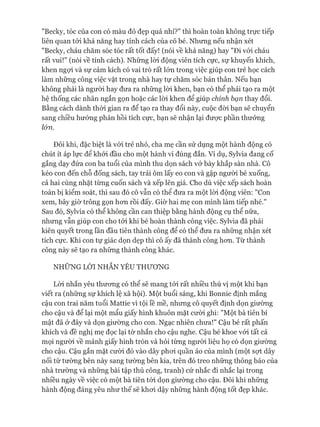 "Becky, tóc của con có màu đỏ đẹp quá nhỉ?" thì hoàn toàn không trực tiếp
liên quan tói khả năng hay tính cách của cô bé. Nhưng nếu nhận xét
"Becky, cháu chăm sóc tóc rất tốt đấy! (nói về khả năng) hay "Đi vói cháu
rất vui!" (nói về tính cách). Những lòi động viên tích cực, sự khuyến khích,
khen ngựi và sự cảm kích có vai trò rất lớn trong việc giúp con trẻ học cách
làm những công việc vặt trong nhà hay tự chăm sóc bản thân. Nếu bạn
không phải là người hay đưa ra những lòi khen, bạn có thể phải tạo ra một
hệ thống các nhãn ngắn gọn hoặc các lòi khen để giúp chính bạn thay đổi.
Bằng cách dành thòi gian ra để tạo ra thay đổi này, cuộc đòi bạn sẽ chuyển
sang chiều hướng phản hồi tích cực, bạn sẽ nhận lại đưực phần thưởng
ló n .
Đôi khi, đặc biệt là vói trẻ nhỏ, cha mẹ cần sử dụng một hành động có
chút ít áp lực để khỏi đầu cho một hành vi đúng đắn. Ví dụ, Sylvia đang cố
gắng dạy đứa con ba tuổi của mình thu dọn sách vở bày khắp sàn nhà. Cô
kéo con đến chỗ đống sách, tay trái ôm lấy eo con và gập người bé xuống,
cả hai cùng nhặt từng cuốn sách và xếp lên giá. Cho dù việc xếp sách hoàn
toàn bị kiểm soát, thì sau đó cô vẫn có thể đưa ra một lòi động viên: "Con
xem, bây giờ trông gọn hon rồi đấy. Giờ hai mẹ con mình làm tiếp nhé."
Sau đó, Sylvia có thể không cần can thiệp bằng hành động cụ thể nữa,
nhưng vẫn giúp con cho tói khi bé hoàn thành công việc. Sylvia đã phải
kiên quyết trong lần đầu tiên thành công để có thể đưa ra những nhận xét
tích cực. Khi con tự giác dọn dẹp thì cô ấy đã thành công hon. Từ thành
công này sẽ tạo ra những thành công khác.
NHỮNG LỜI NHẮN YÊU THƯƠNG
Lòi nhắn yêu thưong có thể sẽ mang tói rất nhiều thú vị một khi bạn
viết ra (những sự khích lệ xã hội). Một buổi sáng, khi Bonnie định mắng
cậu con trai năm tuổi Mattie vì tội lề mề, nhưng cô quyết định dọn giường
cho cậu và để lại một mẩu giấy hình khuôn mặt cười ghi: "Một bà tiên bí
mật đã ở đây và dọn giường cho con. Ngạc nhiên chưa!" Cậu bé rất phấn
khích và đề nghị mẹ đọc lại tờ nhắn cho cậu nghe. Cậu bé khoe vói tất cả
mọi người về mảnh giấy hình tròn và hỏi từng ngưòi liệu họ có dọn giường
cho cậu. Cậu gắn mặt cười đó vào dây phoi quần áo của mình (một sựt dây
nối từ tường bên này sang tường bên kia, trên đó treo những thông báo của
nhà trường và những bài tập thủ công, tranh) cứ nhắc đi nhắc lại trong
nhiều ngày về việc có một bà tiên tói dọn giường cho cậu. Đôi khi những
hành động đáng yêu như thế sẽ khoi dậy những hành động tốt đẹp khác.
 